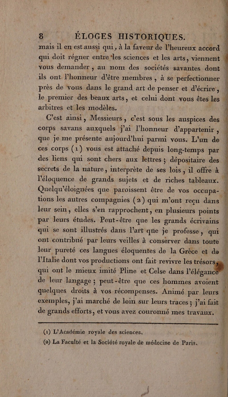 ils ont Phonneur d’être membres , à se perfectionner près de vous dans le grand art de penser et d'écrire’, arbitres et les modèles. corps savans auxquels j'ai l’honneur d’appartenir , que je me présente aujourd’hui parmi vous. L’un de ces corps (1) vous est attaché depuis long-temps par des liens qui sont chers aux lettres; dépositaire des secrets de la nature, interprète de ses lois, il offre à Quelqu’éloignées que paroissent être de vos occupa- tions les autres compagnies (2) qui m'ont reçu dans leur sem, elles s’en rapprochent, en plusieurs points par leurs études. Peut-être que les grands écrivains qui se sont illustrés dans l’art que je professe , qui ont contribué par leurs veilles à conserver dans toute leur pureté ces langues éloquentes de la Grèce et de ro qui ont le mieux imité Pline et Celse dans l’éléganc de leur Tangage ; peut-être que ces hommes avoient de grands efforts, et vous avez couronné mes travaux. (1) L'Académie royale des sciences. (2) La Faculté et la Société royale de médecine de Paris.