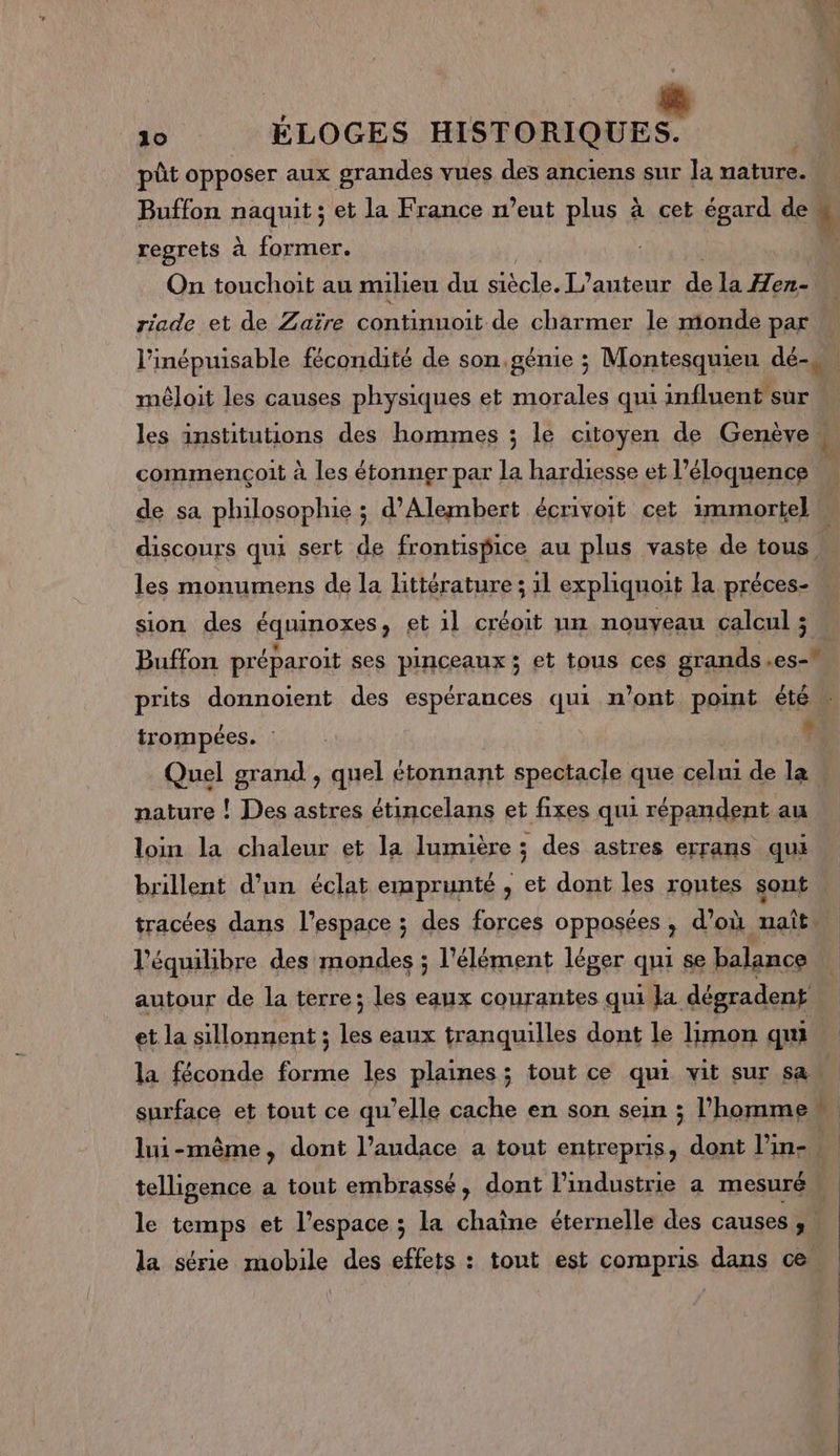 pût opposer aux grandes vues des anciens sur Ja nature. Buffon naquit ; et la France n’eut plus à cet égard de # regrets à former. ; | On touchoit au milieu du Macs. L'auteur d la Hen- riade et de Zaïre continnoit de charmer le monde par l'inépuisable fécondité de son.génie ; Montesquieu dé- méloit les causes physiques et morales qui influent sur les institutions des hommes ; le citoyen de Genève . commençoit à les étonner par la hardiesse et l’éloquence F discours qui sert de frontispice au plus vaste de tous « les monumens de la littérature ; 1l expliquoit la préces- u sion des équinoxes, et il créoit un nouyeau calcul ; Buffon préparoit ses pinceaux ; et tous ces grands .es- prits donnoient des espérances qui n’ont point étén trompées. : si Quel grand , quel étonnant spectacle que celui de la nature ! Des astres étincelans et fixes qui répandent au loin la chaleur et la lumière ; des astres errans que brillent d’un éclat emprunté , et dont les routes sont. tracées dans l’espace ; des forces opposées, d’où nait l'équilibre des mondes ; l'élément léger qui se balance autour de la terre; les eaux courantes qui la dégradent et la sillonnent ; les eaux tranquilles dont le limon qui surface et tout ce qu’elle cache en son sein ; l’homme” lui-même, dont l’audace a tout entrepris, dont l'in- telligence a tout embrassé, dont Pindustrie a mesuré, le temps et l’espace ; la chaîne éternelle des causes ;. la série mobile des effets : tout est compris dans ce.