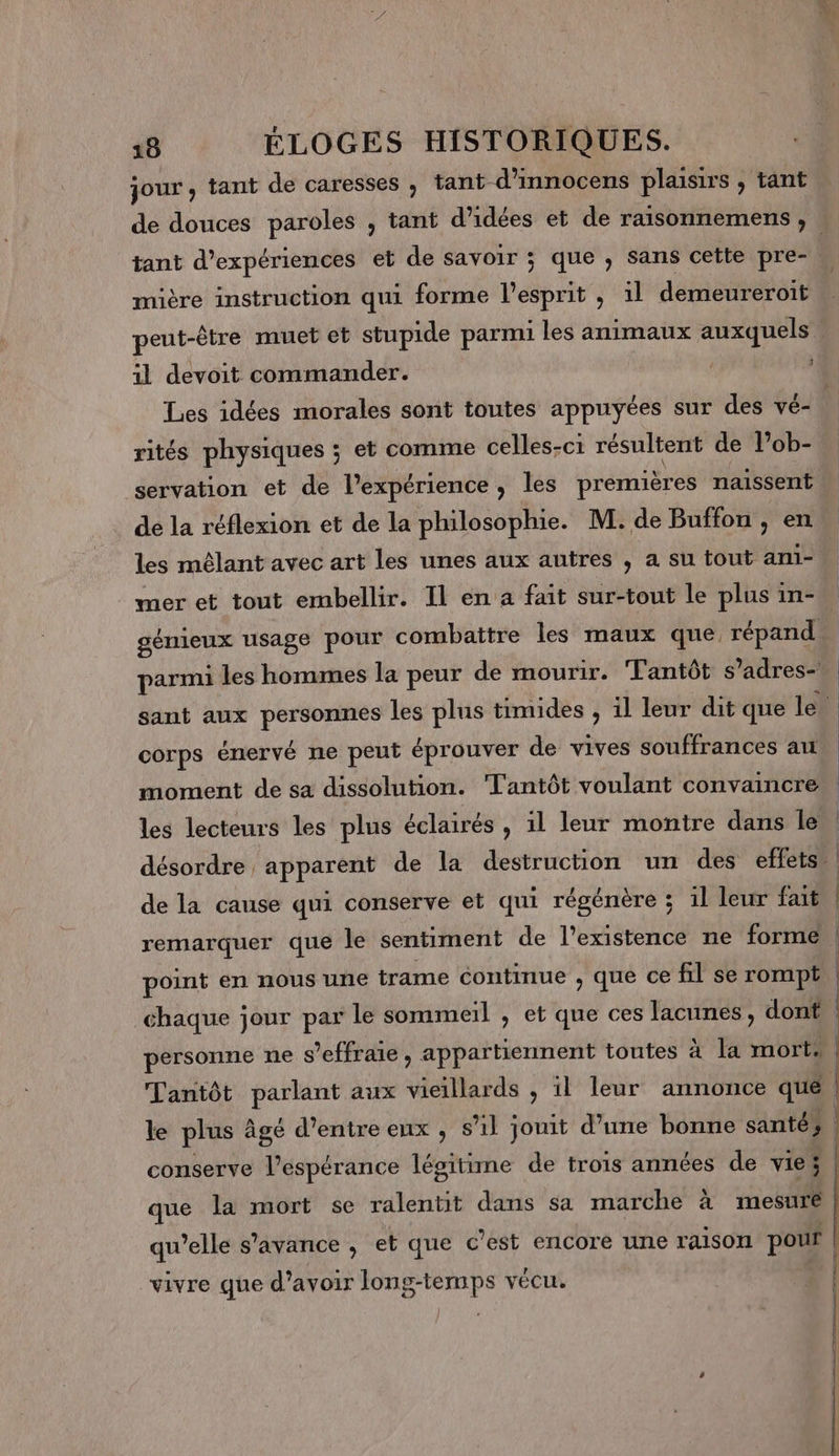 jour , tant de caresses ; tant d’innocens plaisirs , tant de douces paroles , tant d'idées et de raisonnemens , tant d'expériences et de savoir ; ; que , sans cette pre- mière instruction qui forme l'esprit , il demeureroit peut-être muet et stupide parmi les animaux auxquels 1l devoit commander. L ! Les idées morales sont toutes appuyées sur des vé- rités physiques ; et comme celles-ci résultent de l’ob- servation et de l'expérience, les premières naissent de la réflexion et de la philosophie. M. de Buffon , en les mêlant avec art les unes aux autres , a su tout ani-, mer et tout embellir. Il en a fait sur-tout le plus in-” génieux usage pour combattre les maux que répand. parmi les hommes la peur de mourir. Tantôt s ’adres- sant aux personnes les plus timides , il leur dit que le corps énervé ne peut éprouver de vives souffrances au moment de sa dissolution. Tantôt voulant convaincre | les lecteurs les plus éclairés , il leur montre dans le | désordre apparent de la destruction un des effets : de la cause qui conserve et qui régénère ; 1l leur fait. | remarquer que le sentiment de l'existence ne forme | point en nous une trame continue , que ce fil se rompt chaque jour par le sommeil , et que ces lacunes, dont personne ne s’effraie, appartiennent toutes a T4 84 | Tantôt aux vieillards , 1l leur annonce que le plus à âgé d’entre eux , sil jouit d’une bonne santé; conserve l'espérance légitime de trois années de vies | que la mort se ralentit dans sa marche à mesure qu’elle s’avance , et que c’est encore une raison pour | vivre que d’avoir long-temps vécu.