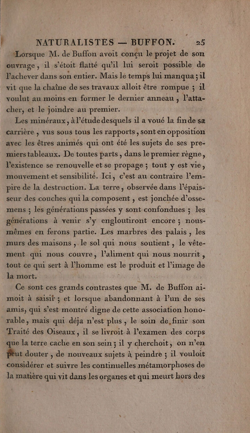 Lorsque M. de Buffon avoit conçn le projet de son ouvrage , 1l s'étoit flaité qu'il lui seroit possible de l’achever dans son entier. Mais le temps lui manqua ;il vit que la chaîne de ses travaux alloit être rompue ; il voulut au moins.en former le dernier anneau ; l’atta- cher, et le joindre au premier. Les minéraux, à l'étude desquels 1l a voué la fin de sa carrière , vus sous tous Les rapports, sont en opposition miers tableaux. De toutes parts , dans le premier règne, l'existence se renouvelle et se propage ; tout y est vie, mouvement et sensibilité. Ici, c’est au contraire l’em- pire de la destruction. La terre, observée dans l’épais- seur des couches qui la composent , est jonchée d’osse- mens ; les générations passées y sont confondues ; les générations à vemur s’y engloutiront encore ; nous- mêmes en ferons partie. Les marbres des palais , les murs des maisons ,. le sol qui nous soutient , le vête- ment qui nous couvre, l'aliment qui nous nourrit, tout ce qui sert à l’homme est le produit et l’image de la mort. Ce sont ces grands contrastes que M. de Buffon ai- moit à Saisir ; et lorsque abandonnant à l’un de ses amis, qui s # montré digne de cette association hono- rable, maïs qui déja n’est plus, le soin de. finir son Traité des Oiseaux, 1l se livroit à l'examen des “re que la terre cache en son sein 3 il y cherchoït, on n’en Peut douter , de nouveaux sujets à peindre 3 1l vouloit considérer “ suivre les continuelles métamorphoses de la matière qui vit dans les organes et qui meurt hors des