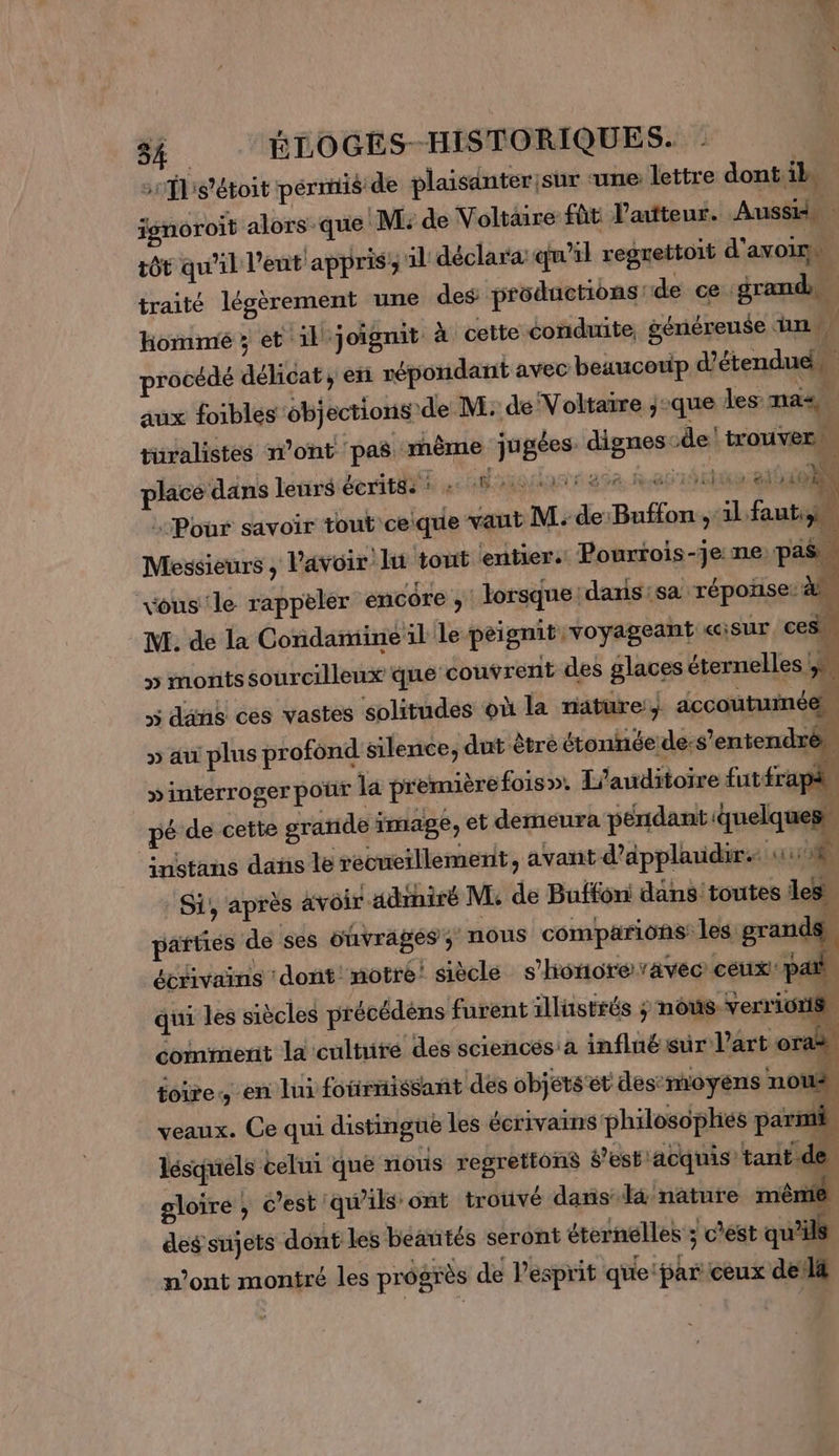 srfbs'étoit pérnis de plaisanter sur ‘une: lettre dont il isnoroit alors que! M: de Voltaire fût l'auteur. Aussid tôt qu'il l’ent appris; il déclara: qu’il regrettoit d'avoims traité légèrement une des: productions: de ce grand hommé ; et. il joignit à cette conduite, généreuse un. procédé délicat, en répondant avec beaucetip d’étendu. aux foibles ob) ections'de M: de Voltarre ;-que les: nas, 4 turalistes n’ont ‘pas mème ju gées. dignescde trouver place dans lens éeritéi se A OQANT 258, ha Et ait 0 Pour savoir tout'ceique vaut M: de:Buffon ,:il. faut, Messieurs , lavoir lt tout ‘entier: Pourtois-je: ne: pas vous'le rappèler encore , lorsque daxis:sa réponse: M. de la Condamine il le peignit voyageant «isur ces” &gt; montssourcillenx que couvrent des glaces éternelles | ÿ » dans ces vastes solitudes où la nature: accoutumée. » au plus profond silence, dut être étonnée de: s'entendrè, »interroger pour la première fois». L’auditoire fut frapl pé de cette grande image, et demeura pendant quelques, instans dans le recueillement, avant d’applaudir. NUE à Si', après avoir adihiré M, de Buffon: dans toutes les parties de ses ouvrâgés; nous comparions les grand écrivains ‘dont notre! siècle s'honoreavec ceux pb, qui les siècles précédèns furent illustrés ; nous. verrionis, comment la cultuite des sciencésa influë sur l’art or É foire, en lui fotirnissant dés objets et des:moyens nous, veaux. Ce qui distingue les écrivains philosopliés parmi lésquels celui que nous regrettons s’estiacquis’ tantide. gloire ; c’est ‘qu'ils ont trouvé danis-l&amp; nature mênié des sujets dont les beantés seront éternelles ; c’est ue n’ont montré les progrès de l'esprit que: par ceux del