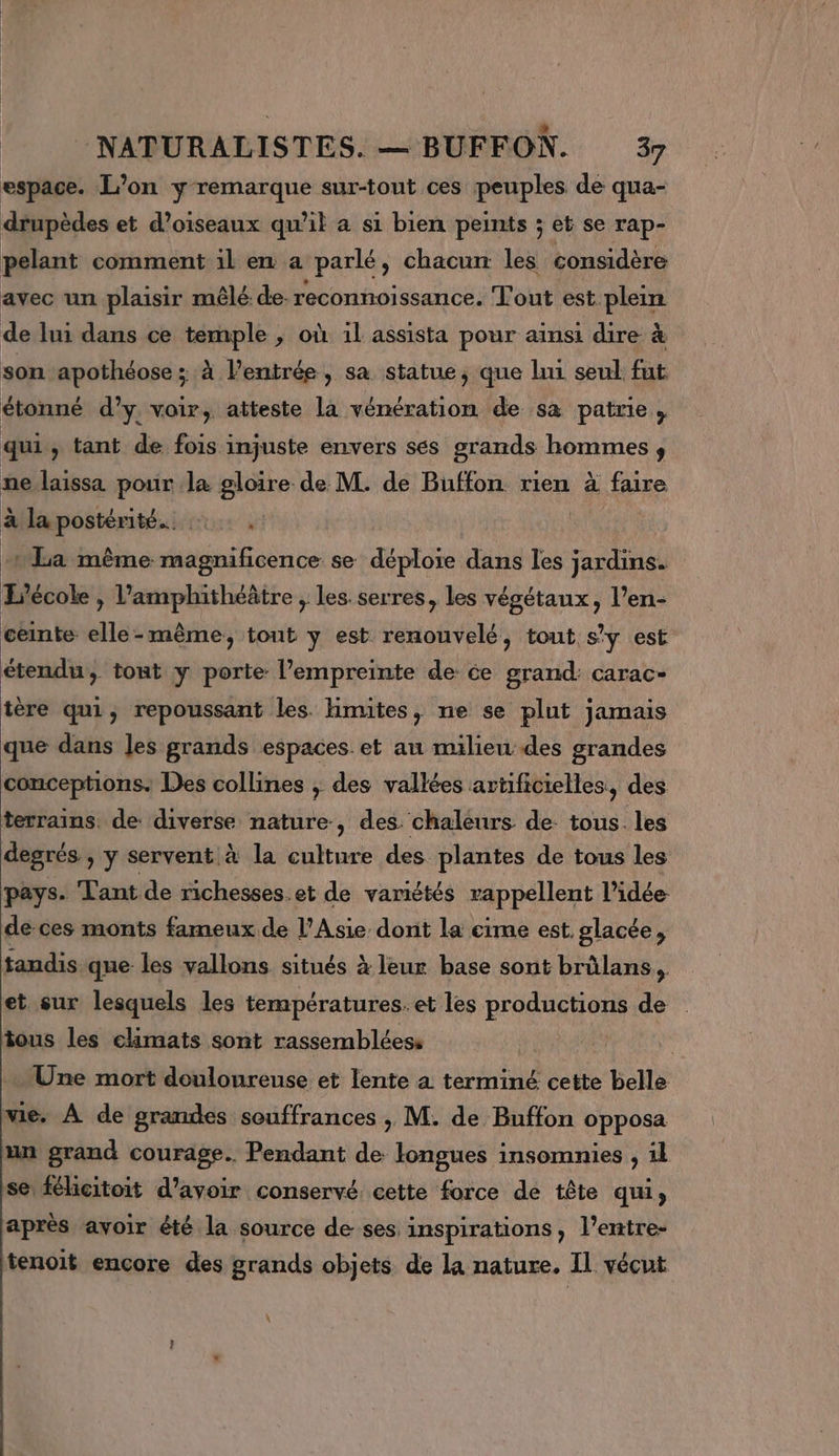 espace. L’on y remarque sur-tout ces peuples de qua- drupèdes et d'oiseaux qu’il a si bien peints ; et se rap- pelant comment il en a parlé, chacun les considère avec un plaisir mêlé de. reconnoissance. Tout est plein de lui dans ce temple , où il assista pour ainsi dire à son apothéose ; à l'entrée, sa statue, que lui seul fut étonné d'y voir, atteste la vénération de sa patrie, qui » tant de fois injuste envers ses grands hommes, ne laissa pour la gloire de M. de Buffon rien à faire à lapostérité.. :. £a même magnificence se déploie dans les jardins. L'école , l’amphithéâtre , les. serres, les végétaux, l’en- ceinte elle- même, tout y est renouvelé, tout s’y est étendu, tont y porte l’empreinte de ce grand: carac- tère qui, repoussant les. Himites, ne se plut jamais que dans les grands espaces. et au milieu des grandes conceptions. Des collines ; des vallées artificielles, des terrains. de diverse nature, des. chaleurs de: tous. les degrés , y servent à la culture des plantes de tous les pays. Tant de richesses.et de variétés rappellent l’idée- de ces monts fameux de l’Asie dont la cime est. glacée, tandis que les vallons situés à leur base sont brûlans, et sur lesquels les températures. et les productions de . tous les climats sont rassembléess Une mort douloureuse et lente à terminé cette belle me. À de grandes souffrances , M. de Buffon opposa un grand courage. Pendant de longues insomnies , 1l se féhcitoit d’avoir conservé. cette force de tête qui après avoir êté la source de ses inspirations, l’entre- tenoit encore des grands objets de la nature. Il vécut :