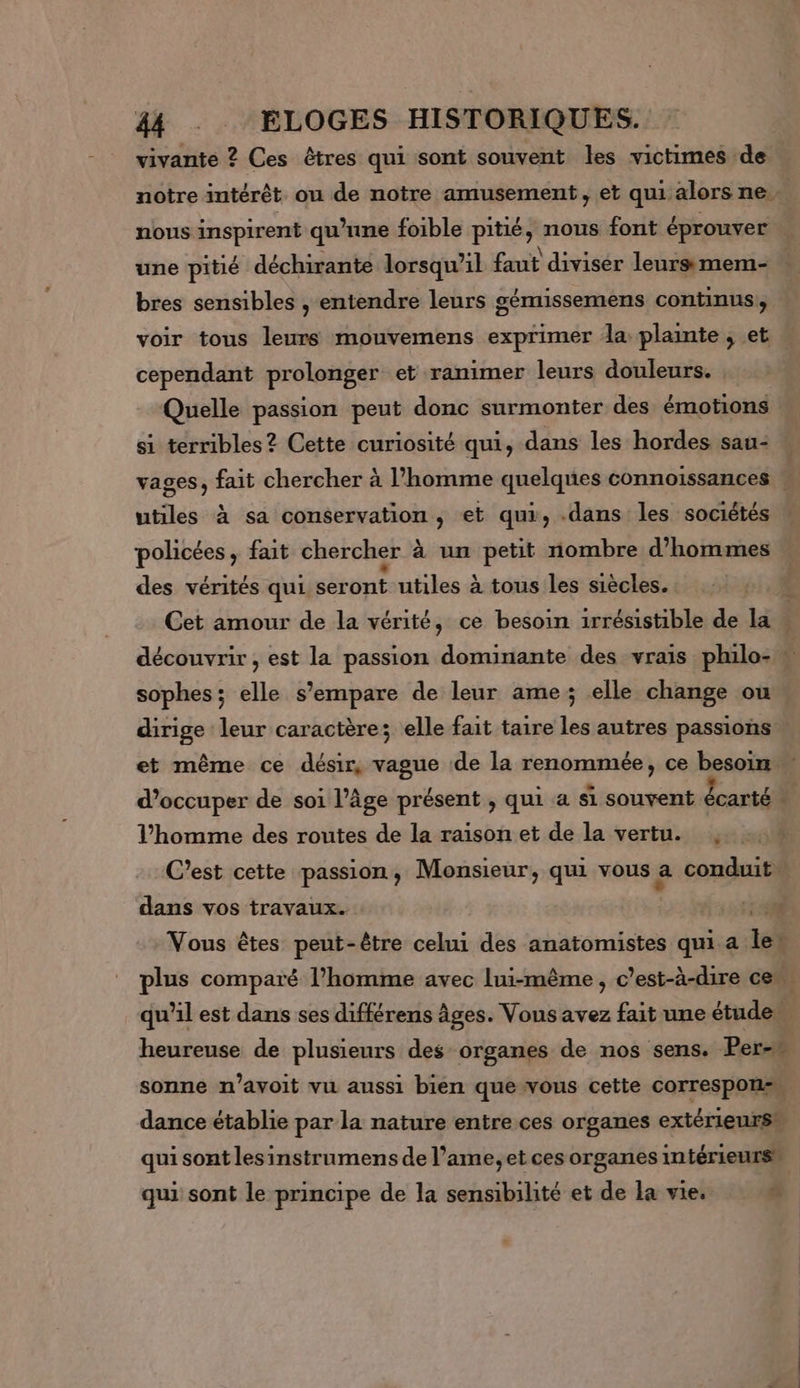 vivante ? Ces êtres qui sont souvent les victimes de notre intérêt ou de notre amusement, et qui alors ne… nous inspirent qu’une foible pitié, nous font éprouver une pitié déchirante lorsqu'il faut diviser leurs mem- bres sensibles , entendre leurs gémissemens continus, voir tous leurs mouvemens exprimer dla plainte , et cependant prolonger et ranimer leurs douleurs. | Quelle passion peut donc surmonter des émotions si terribles? Cette curiosité qui, dans les hordes sau- vages, fait chercher à l’homme quelques connoissances | utiles à sa conservation, et qui, .dans les sociétés policées, fait chercher à un petit nombre d'hommes des vérités qui seront utiles à tous les siècles. Cet amour de la vérité, ce besoin irrésistible de la . découvrir , est la passion dominante des vrais philo- sophes; elle s'empare de leur ame; elle change ou dirige leur caractères elle fait taire les autres passions et même ce désir, vague de la renommée, ce besoin d’occuper de soi l’âge présent , qui a si souvent écarté + l’homme des routes de la raison et de la vertu. , C’est cette passion, Monsieur, qui vous a conduit dans vos travaux. RE Vous êtes peut-être celui des anatomistes qui a len plus comparé l’homme avec lui-même, c’est-à-dire ce qu’il est dans ses différens âges. Vous avez fait une étude. heureuse de plusieurs des organes de nos sens. Per-w sonne n’avoit vu aussi bien que vous cette Correspors dance établie par la nature entre ces organes extérieurs# qui sont lesinstrumens de l’ame, et ces organes intérieurs qui sont le principe de la sensibilité et de la vie. ñ