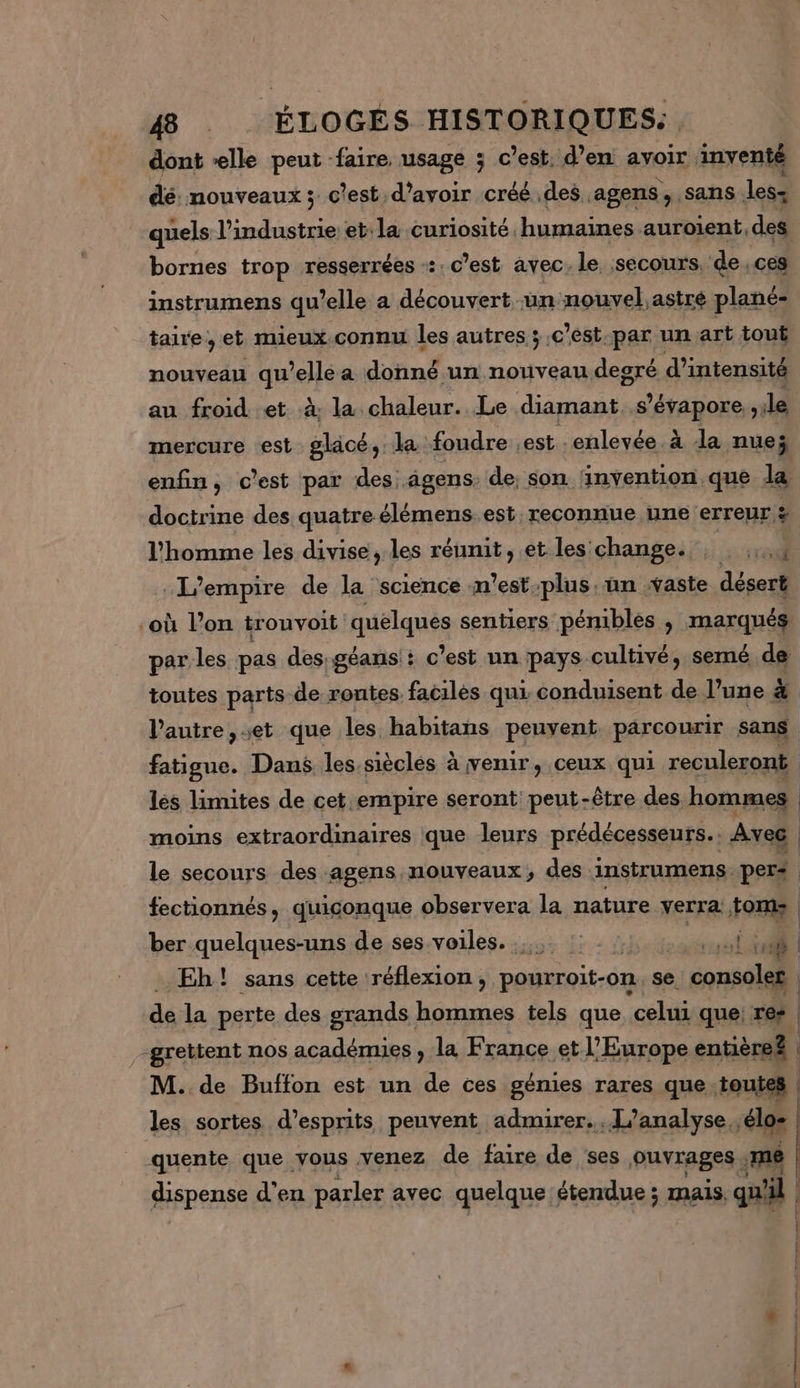 dont elle peut faire usage ; c’est, d’en avoir inventé dé: nouveaux ; c'est, d’avoir créé des agens , sans les- quels l’industrie et: la curiosité humaines auroient,des bornes trop resserrées «:. c’est avec. le secours, de ces instrumens qu’elle a découvert un nouvel.astré plané- taire, et mieux.connu les autres ;.c ’est par un art tout nouveau qu’elle a donné un nouveau degré d'intensité au froid et à la chaleur. Le diamant s’évapore., le mercure est glacé, la foudre est enlevée à da nue enfin, c'est par des .âgens. de; son invention que la doctrine des quatre élémens.est, reconnue une erreur l'homme les divise, les réunit, et les change. ; ra L'empire de la science m'estplus un waste désert ‘où l’on tronvoit quelques sentiers pénibles , marqués par les pas des géans + c’est un pays cultivé, semé de toutes parts de routes facilès qui conduisent de l’une à l'autre, et que les habitans penseni parcourir sans fatigue. Dans lessièclés à venir, ceux qui reculeront lés limites de cet empire seront peut-être des hommes moins extraordinaires que leurs prédécesseurs. Avec | le secours des agens, nouveaux, des instrumens. pers | fectionnés, quiconque observera la nature verra. ds | ber quelques-uns de ses voiles. nie | Eh! sans cette réflexion , pourroit-on. se. uvid | de la perte des grands hommes tels que celui que res | -grettent nos académies, la France et l’Europe entière? | M. de Buffon est un de ces génies rares que toutes | les sortes d’esprits peuvent admirer... [L'analyse élos | quente que vous venez de faire de ses OUVrABeS s me dispense d'en parler avec quelque étendue ; mais, qu'il +