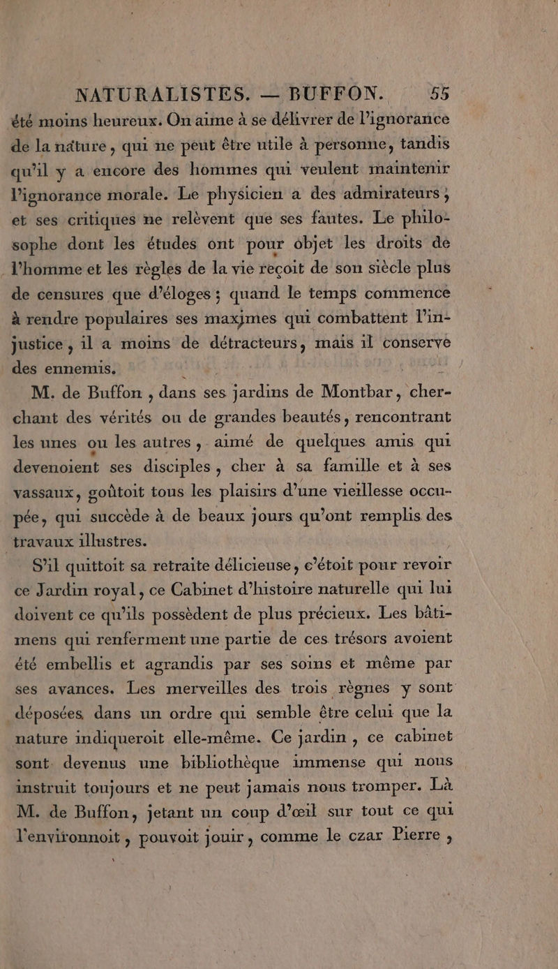 été moins heureux. On aime à se délivrer de lignorance de la ndture , qui ne peut être utile à personne, tandis qu'il y à encore des hommes qui veulent maintenir l'ignorance morale. Le physicien à des admirateurs ; et ses critiques ne relèvent que ses fautes. Le philo- sophe dont les études ont pour objet les droits de . l'homme et les règles de la vie reçoit de son siècle plus de censures que d’éloges ; quand le temps commence à rendre populaires ses maxjmes qui combattent l'in- justice , il a moins de détracteurs, mais 1l conserve des ennemis. M. de Buffon , dans ses Loue de Mobtar. LL chant des vérités ou de grandes beautés, rencontrant les unes ou les autres, aimé de quelques amis qui devenoient ses disciples, cher à sa famille et à ses vassaux , goûtoit tous les plausirs d’une vieillesse occu- pée, qui succède à de beaux jours qu'ont Minnie des travaux illustres. SAl quittoit sa retraite délicieuse, e’étoit pour revoir ce Jardin royal, ce Cabinet d'histoire naturelle qui lui doivent ce qu'ils possèdent de plus précieux. Les bâti- mens qui renferment une partie de ces trésors avoient été embellis et agrandis par ses soins et même par ses avances. Les merveilles des trois règnes y sont déposées dans un ordre qui semble être celur que la nature indiqueroit elle-même. Ce jardin , ce cabinet sont. devenus une bibliothèque immense qui nous instruit toujours et ne peut jamais nous tromper. Là M. de Buffon, jetant un coup d'œil sur tout ce qui l'environnoit , pouvoit jouir , comme le czar Pierre , \