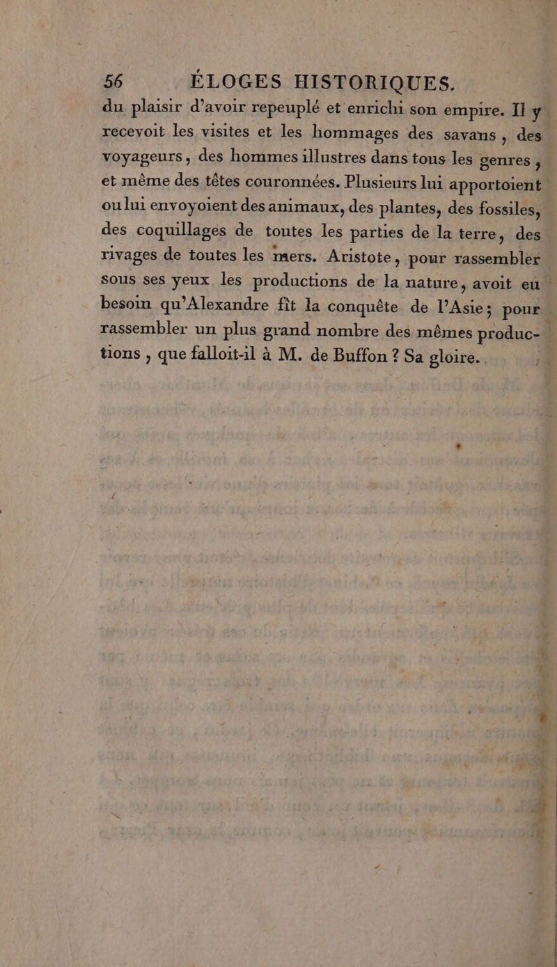 du plaisir d’avoir repeuplé et enrichi son empire. Il y recevoit les visites et les hommages des savans , des voyageurs, des hommes illustres dans tous les genres, et même des têtes couronnées. Plusieurs lui apportoient ou lui envoyoient des animaux, des plantes, des fossiles, des coquillages de toutes les parties de la terre, des rivages de toutes les mers. Aristote, pour rassembler sous ses yeux les productions de la nature, avoit eu besoin qu’Alexandre fit la conquête de l’Asie; pour : rassembler un plus grand nombre des mêmes produc- À tions , que falloit-1 à M. de Buffon ? Sa gloire.