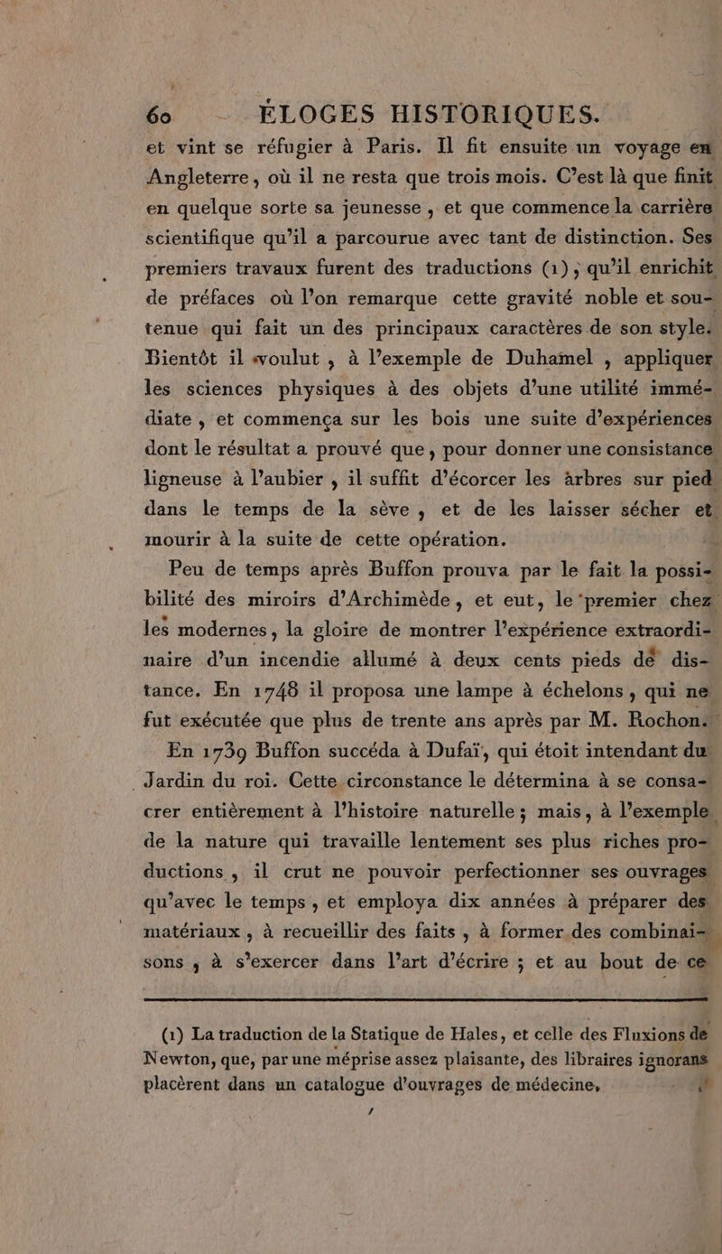 et vint se réfugier à Paris. Il fit ensuite un voyage en Angleterre, où il ne resta que trois mois. C’est là que finit en quelque sorte sa jeunesse , et que commence la carrière scientifique qu’il a parcourue avec tant de distinction. Ses premiers travaux furent des traductions (1); qu’il enrichit, de préfaces où l’on remarque cette gravité noble et sou- tenue qui fait un des principaux caractères de son style: Bientôt il voulut , à l’exemple de Duhamel , appliquer, les sciences physiques à des objets d’une utilité immé- diate , et commença sur les bois une suite d'expériences: dont le résultat a prouvé que, pour donner une consistance. ligneuse à l’aubier , il suffit d’écorcer les Arbres sur pied» dans le temps de la sève , et de les laisser sécher et, mourir à la suite de cette opération. Peu de temps après Buffon prouva par le fait la possi- bilité des miroirs d'Archimède, et eut, le ‘premier chez les modernes , la gloire de montrer l’expérience extraordi- naire d’un incendie allumé à deux cents pieds de dis- tance. En 1748 il proposa une lampe à échelons, qui ne. fut exécutée que plus de trente ans après par M. Rochon. En 1739 Buffon succéda à Dufaï, qui étoit intendant du’ Jardin du roi. Cette circonstance le détermina à se consa= crer entièrement à l’histoire naturelle; mais, à l'exemple, de la nature qui travaille lentement ses plus riches pro ductions , il crut ne pouvoir perfectionner ses ouvrages, qu'avec le temps , et employa dix années à préparer des matériaux , à recueillir des faits , à former des combinai= sons ; à s'exercer dans l’art d'écrire ; et au bout de ce (1) La traduction de la Statique de Hales, et celle des Fluxions de Newton, que, par une méprise assez plaisante, des libraires ignorans placèrent dans un catalogue d'ouvrages de médecine, A L4