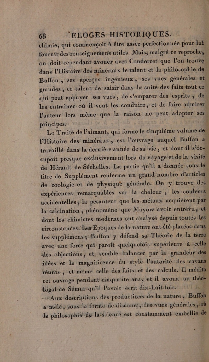 chimie, qui commençoit à être assez perfectionnée pour lui ‘fournir des réenseignemens utiles. Mais, malgré ce reproche, on doit cependant avouer avec Condorcet que l’on trouve dans l'Histoire des minéraux le talent et la philosophie de Buffon , ses aperçus ingénieux; ses vues générales et grandes , ce talent de saisir dans la suite des faits tout ce qui peut appuyer ses Vues ; de s’emparer des esprits ; de les entraîner où il veut les conduire, et de faire admirer l'auteur lors même que la raison ne peut adopter ses principes. Le Traité de l’aimant, qui forme le cinquième volume den l'Histoire des minéraux, est l’ouvrage auquel Buffon à travaillé dans la dernière aunée de sa vie, et dont il's’oc= cupoit presque exclusivement lors du voyage et de la visite de Hérault de Séchelles. La partie qu’il a donnée sous: lé titre de Supplément renferme un grand nombre d'articles l de zoologie et de physique générale. On y trouve des expériences remarquables sur la chaleur , les couleurs accidentelles ; la pesanteur que les.métaux acquièrent par la calcination , phénomène que Mayow avoit entrévu et dont les chimistes modernes ont arialysé depuis toutes les circonstances.’ Les Époques de la nature ont-.été placées dans | les supplémens; Buffon y défend sa Théorie de la terre avec une force qui paroît quelquefois supérieure à celle des objections, et. semble ‘balancer par la grandeur dés idées et la magnificence du style l'autorité des savans réunis, et même celle des faits et des calculs. Il médita cet ouvrage pendant cinquante ans; et il avoua au théo= dogal de Sémur qu’il Pavoit écrit dix-huit fois. | 10 - Aux descriptions dès productions de la: nature, Buffon a mêlé, sous:la forme de discours, desivues générales où la philosophie de latscienicé est constamment embellie de