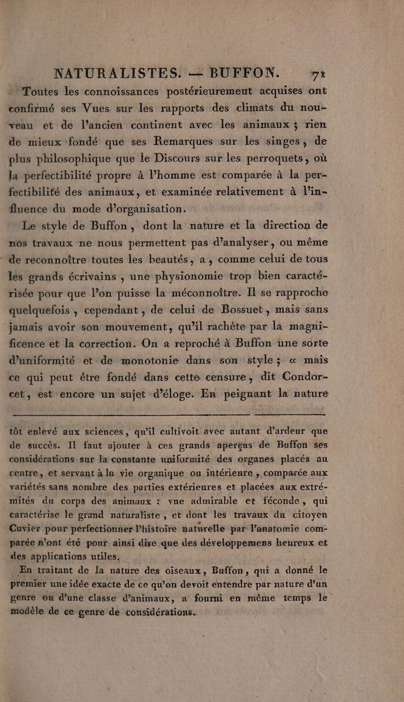 Toutes les connoïssances postérieuremeut acquises ont confirmé ses Vues sur les rapports des climats du nou- veau et de l’ancien continent avec les animaux ; rien de mieux fondé que ses Remarques sur Les singes, de plus philosophique que le Discours sur les perroquets, où la perfectibilité propre à l’homme est comparée à la per- fectibilité des animaux, et examinée relativement à l’in- fluence du mode d'organisation. Le style de Buffon, dont la nature et la direction de nos travaux ne nous permettent pas d'analyser, ou même de reconnoître toutes les heautés, a, comme celui de tous les grands écrivains , une physionomie trop bien caracté- risée pour que l’on puisse La méconnoître. Il se rapproche quelquefois , cependant , de celui de Bossuet, maïs sans jamais avoir son mouvement, qu’il rachète par la magni- ficence et la correction. On à reproché à Buffon une sorte d’uniformité et de monotonie dans son style; « mais ce qui peut être fondé dans cette censure, dit Condor- cet, est encore un sujet d’éloge. En peignant la nature tôt enlevé aux sciences, qu'il cultivoit avec autant d’ardeur que de succès. Il faut ajouter à ces grands apereus de Buffon ses considérations sur la constante umiformité des organes placés au centre, et servant à la vie organique ou intérieure , comparée aux variétés sans nombre des parties extérieures et placées aux extré- mités du corps des animaux : vue admirable et féconde, qui caractérise le grand naturaliste , et dont les travaux du citoyen Cuvier pour perfectionner l’histoire naturelle par l’anatomie com- parée n’ont été pour ainsi dire que des développemens heureux et des applications utiles, Æn traitant de la nature des oiseaux, Buffon, qui a donné le premier une idée exacte de ce qu’on devoit entendre par nature d’un genre ou d’une classe d'animaux, a fourni en même temps le modèle de ce genre de considérations.