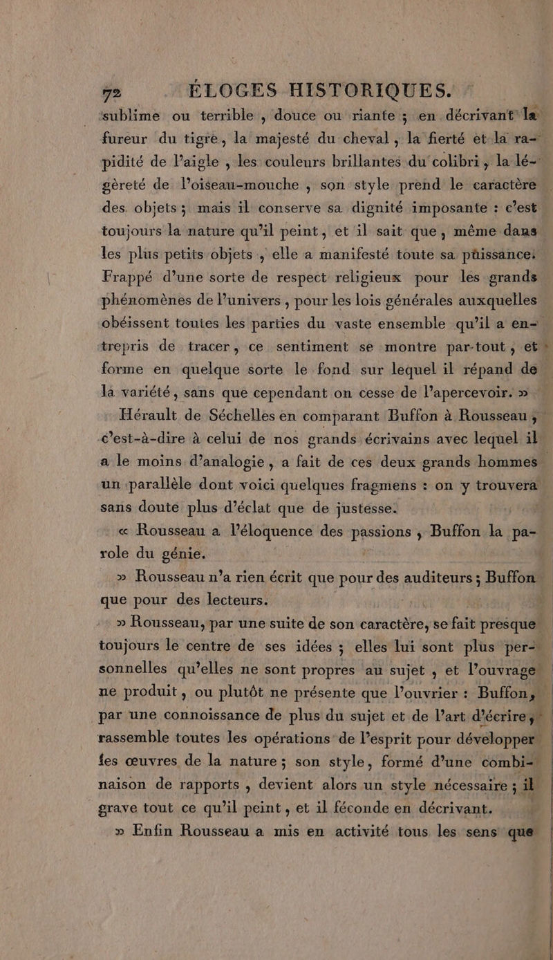 ” e PF « L o = &gt;, ‘sublime ou terrible , douce ou riante ; en décrivant la gèreté de loiseau-mouche , son style prend le caractère des. objets ; maïs il conserve sa dignité imposante : c’est toujours la nature qu'il peint, et il sait que, même dans les plus petits objets , elle a manifesté toute sa püissance! Frappé d’une sorte de respect religieux pour les grands phénomènes de l'univers , pour Les lois générales auxquelles forme en quelque sorte le fond sur lequel il répand de Hérault de Séchelles en comparant Buffon à Rousseau; c’est-à-dire à celui de nos grands écrivains avec lequel il un parallèle dont voici quelques fragmens : on y trouvera sans doute plus d'éclat que de justesse. « Rousseau a l’éloquence des passions ; Buffon la pa- role du génie. » Rousseau n’a rien écrit que pour des auditeurs ; Buffon: que pour des lecteurs. » Rousseau, par une suite de son caractère, se fait presque fes œuvres de la nature; son style, formé d’une combi= naison de rapports , devient alors un style nécessaire ; il grave tout ce qu'il peint , et il féconde en décrivant. | » Enfin Rousseau a mis en activité tous les sens que’