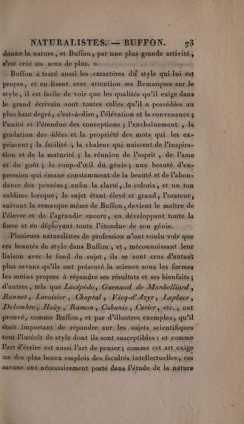 donne la nature, et. Buffon, par une plus gran activité; % slesticréé ün. sens.de plis. miens ae ges manne Buffon a traté aussi les:;caractères du style qui. lui est propre, et en-lisant avec attention ses Remarques sur.le style , il est facile de voir que les qualités qu’il exige dans le grand écrivain sont: toutes celles qu’il a possédées au plus haut degré, c'est-à-dire , l’élévation et la convenance ; Vunité et l’étendue. des conceptions ; l’enchaînement, , la gradation des -idées.et la propriété des mots qui les ex- priment; la facilité, la chaleur qui naissent de linspira- tion et de la maturité; la réunion de l'esprit ; de, l’ame et du goût ; le coup-d’œil du. génie ; une beauté d’ex- pression qui émane constamment de la beauté et de l’abon- dance des pensées; enfin la clarté, le coloris, et'un ton sublime lorsque; le sujet étant élevé et grand, l’orateur, suivant la remarque même de Buffon, devient le maître de l’élever et de l'agrandir encore ; en développant toute la force et en déployant toute l'étendue de son génie. “Plusieurs naturalistes de profession n’ont voulu voir que ces beautés de style dans Buffon , et, méconnoissant leur liaison avec:le fond du sujet, ils se sont crus d'autant plus savans qu’ils ont présenté la science sous. les formes à les moins propres à répandre ses résultats et ses bienfaits ; d’autres , tels que Lacépède, Guenaud de Monbelliard,, Bonnet, Lavoisier, Chaptal ; Wicg-d'Azyr, Laplace, | Delambre, Haüy, Ramon, Cabanis , Cuvier, etc., ont prouvé, comme Buffon, et par d’illustres exemples qu’il étoit important de répandre sur les sujets scientifiques tout, lintérêt de style dont ils sont susceptibles : et comme l'art d'écrire est aussi l’art de penser; comme cet art, exige un des plus beaux emplois des facultés intellectuelles:, ces savans ont nécessairement porté dans l'étude de la nature