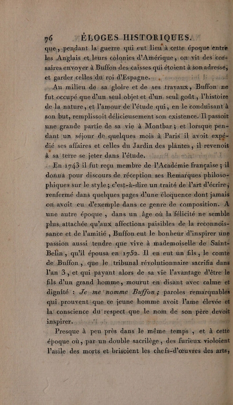 que.,-pendant, la: guerre qui eut lieu” à cette. époque lentre les Anglais et. leurs colonies d'Amérique, on:vit des cor: saires envoyer à Buffon-des:caisses qui étoient àsonadresse} et garder ;celles du; roi. d'Espagne.4;, saevçinl E past Au.milieu dé. sa (gloire et de ses travaux, Buffon! ne fut occupé que d’un.seul objetet d’un, seul goût, l’histoire de la nature, et l’amourde l'étude qui, en le conduisant à. son but, remplissoit délicieusement son existence. Il passoit, une grande partie de sa vie à Montbar ; et lorsque pén«+ dant ‘un séjour de quelques mois à Paris ik avoit expée dié ses affaires et celles du Jardin des tic ; di revenoit à sa! terre se jeter dans lPétude. :::::% ani 4 En 1743 il fut reçu membre de l’Académie françaïse ; 4 Joaié pour discours de réception::ses Remarques philoso® phiques sur le style; c’est-à-dire un'traité de! l’art d'écrire: renfermé dans quelques pages d’une éloquence dont jamaié on;avoit eu, d'exemple dans ce genre de composition. À: une autre époque , dans un âge où da félicité ne semble plus, attachée qu'aux affections paisibles de la reconnoïs= sance et de l’amitié , Buffon.eut le bonheur d’inspirer üne passion aussi ce que vive à mademoiselle-de Saint: Belin, qu’il épousa en 1752. Il en eut un fils; le comte de Buffon , que le tribunal révolutionnaire sacrifia dans l'an 3 et qui payant alors de sa vie l’avantage d'étrele fils d’un grand homme, mourut :en disant avec calme et dignité : Je -mé‘nomme Buffon; paroles remarquables qui.prouventique ce jeune homme avoit l’ame élevée et la! conscience du'respect.que Le nom de son à devoit inkpirek. 4 ibiatf sh  17 ( nr _ Presque à peu près dans le même temps; et à: cette époque où, par. un double sacrilège , des furieux violoiént l'asile des morts et brisoient les chefs-d’œuvres des arts;