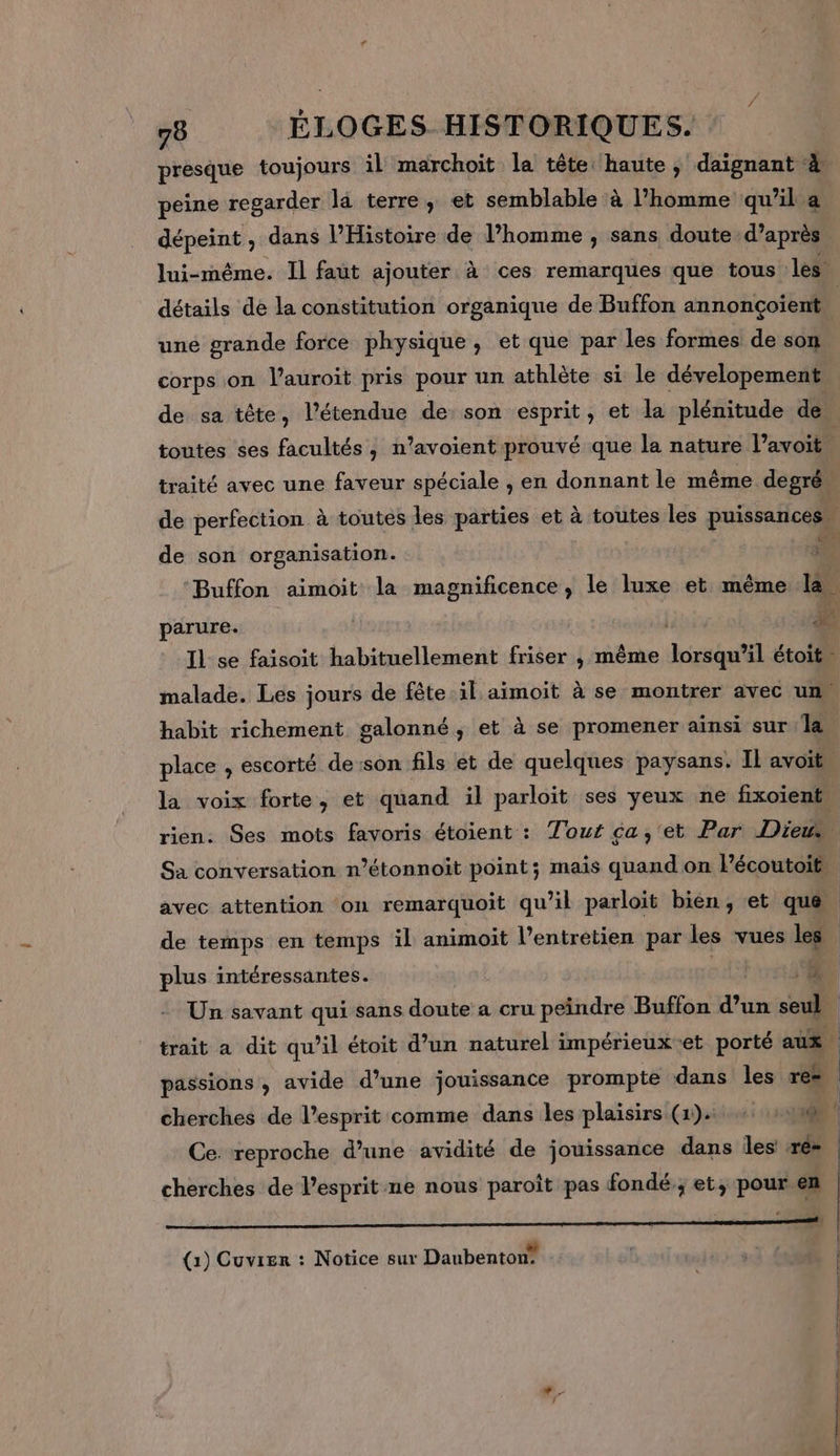 presque toujours il marchoit la tête haute , daignant 4 peine regarder la terre, et semblable à l’homme qu'il a dépeint, dans l'Histoire de l’homme ; sans doute d’après, lui-même. Il faut ajouter à ces remarques que tous les détails de la constitution organique de Buffon annonçoient | une grande force physique, et que par les formes de son corps on l’auroit pris pour un athlète si le dévelopement de sa tête, l'étendue de: son esprit, et la plénitude de toutes ses facultés, n’avoient prouvé que la nature l’avoit. traité avec une faveur spéciale , en donnant le même degrés de perfection à toutes les parties et à toutes les puissances. de son organisation. ee Buffon aimoit la magnificence, le luxe et même le. parure. ke Il se faisoit habituellement friser , même lorsqu'il étoit” malade. Les jours de fête il aïmoit à se montrer avec un, habit richement galonné, et à se promener ainsi sur la place , escorté de:son fils ét de quelques paysans. IL avoit” la voix forte, et quand il parloïit ses yeux ne fixoient. rien. Ses mots favoris étoient : Tour ca, et Par Dies Sa conversation n’étonnoit point; mais quand on Pécoutoit, avec attention on remarquoit qu’il parloit bien, et que | de temps en temps il animoit l’entretien par les vues les | plus intéressantes. ER) | Un savant qui sans doute a cru peindre Buffon d’un seul _ trait a dit qu’il étoit d’un naturel impérieux et porté aux | passions, avide d’une jouissance prompte dans les res cherches de l'esprit comme dans les plaisirs (1). 00 Ce. reproche d’une avidité de jouissance dans les ré- cherches de l’esprit ne nous paroît pas fondé; et, pour en (1) Cuvrer : Notice sur Daubenton: