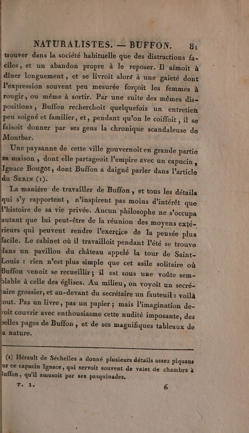 trouver dans la société habituelle que des distractions fa- A : , 0 ciles, et un abandon propre à le reposer. Il aimoit à FA longuement . et se livroit alors à une gaieté dont l'expression souvent peu mesurée forçoit les femmes à |rougir, ou même à sortir. Par une suite des mêmes dis |positions, Buffon recherchoit quelquefois un entretien peu soigné et familier, et, pendant qu’on le coiffoit , il se faisoit donner par ses gens la chronique scandaleuse de |Montbar. | Une paysanne de cette ville gouvernoit en grande partie Sæ maison ; dont elle partageoit l'empire avec un capucin, Ignace Bougôt, dont Buffon a daigné parler dans Particle du SErix (1). La manière de travailler de Buffon » et tous les détails qui s’y rapportent, n’inspirent pas moins d'intérêt que l’histoire de sa vie privée. Aucun philosophe ne s’occupa autant que lui peut-être de la réunion des moyens exté- rieurs qui peuvent rendre l'exercice de la pensée plus facile. Le cabinet où il travailloit pendant l'été se trouve dans un pavillon du château appelé la tour de Saint- ouis : rien n’est plus simple que cet asile solitaire où Buffon venoit se recueillir; il est sous une voûte sem- blable à celle des églises. Au milieu, on voyoit un secré- aire grossier, et au-devant du secrétaire un fauteuil : voilà out. Pas un livre, pas un papier; mais l'imagination de- roit couvrir avec enthousiasme cette nudité imposante, des elles pages de Buffon , et de ses magnifiques tableaux de ja nature. (1) Hérault de Séchelles a donné plusieurs détails assez piquans ur ce capucin Ignace, qui servoit souvent de valet de chambre à fuffon, qu'il amusoit par ses pasquinades. T. 1, 6
