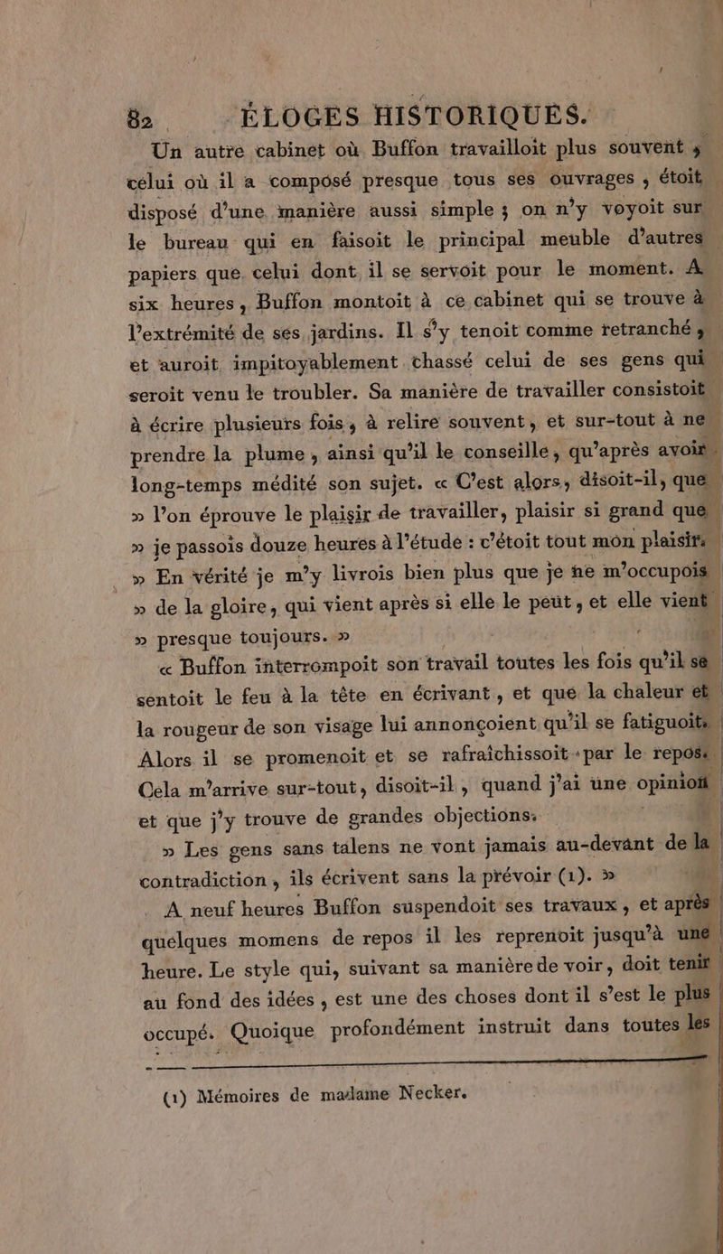 Ün autre cabinet où Buffon travailloit plus souvent + celui où il a composé presque tous ses ouvrages ; étoit | disposé d'une manière aussi simple 3 on n’y voyoit sur le bureau qui en faisoit le principal meuble d’autres. papiers que. celui dont il se servoit pour le moment. A six heures, Buffon montoit à ce cabinet qui se trouve à l'extrémité de ses jardins. Il s’y tenoit comme tetranché ; et auroit impitoyablement chassé celui de ses gens quis seroit venu le troubler. Sa manière de travailler consistoit à écrire plusieurs fois 3 à relire souvent, et sur-tout à ne | prendre la plume , ainsi qu’il le conseille, qu’après avoir long-temps médité son sujet. « C'est alors: disoit-il, que » l’on Eu le plaisir de travailler, plaisir si grand que | » je passois douze heures à l'étude : © ’étoit tout mon plaisirs » En vérité je m’y livrois bien plus que je ne m’occupois” » de la gloire, qui vient après si elle le peut, et elle vient en D presque toujours. po) . : 4 « Buffon interrempoit son travail toutes les fois qu'il s&amp; | sentoit le feu à la tête en écrivant, et que la chaleur et la rougeur de son visage lui annonçoient qu “1 se fatiguoits | Alors il sé promenoit et se rafraîchissoit «par le repose | Oela m'arrive sur-tout, disoit-il , quand j'ai une opte et que j *ÿ trouve de grandes objections: | » Les gens sans talens ne vont jamais au-devänt de i: contradiction, ils écrivent sans la prévoir (1). » A neuf heures Buffon suspendoit ses travaux, et après quelques momens de repos il les reprenoit jusqu’à une heure. Le style qui, suivant sa manière de voir, doit tenir | au fond des idées , est une des choses dont il s’est le plus occupé. Quoique profondément instruit dans toutes les (1) Mémoires de malame Necker.