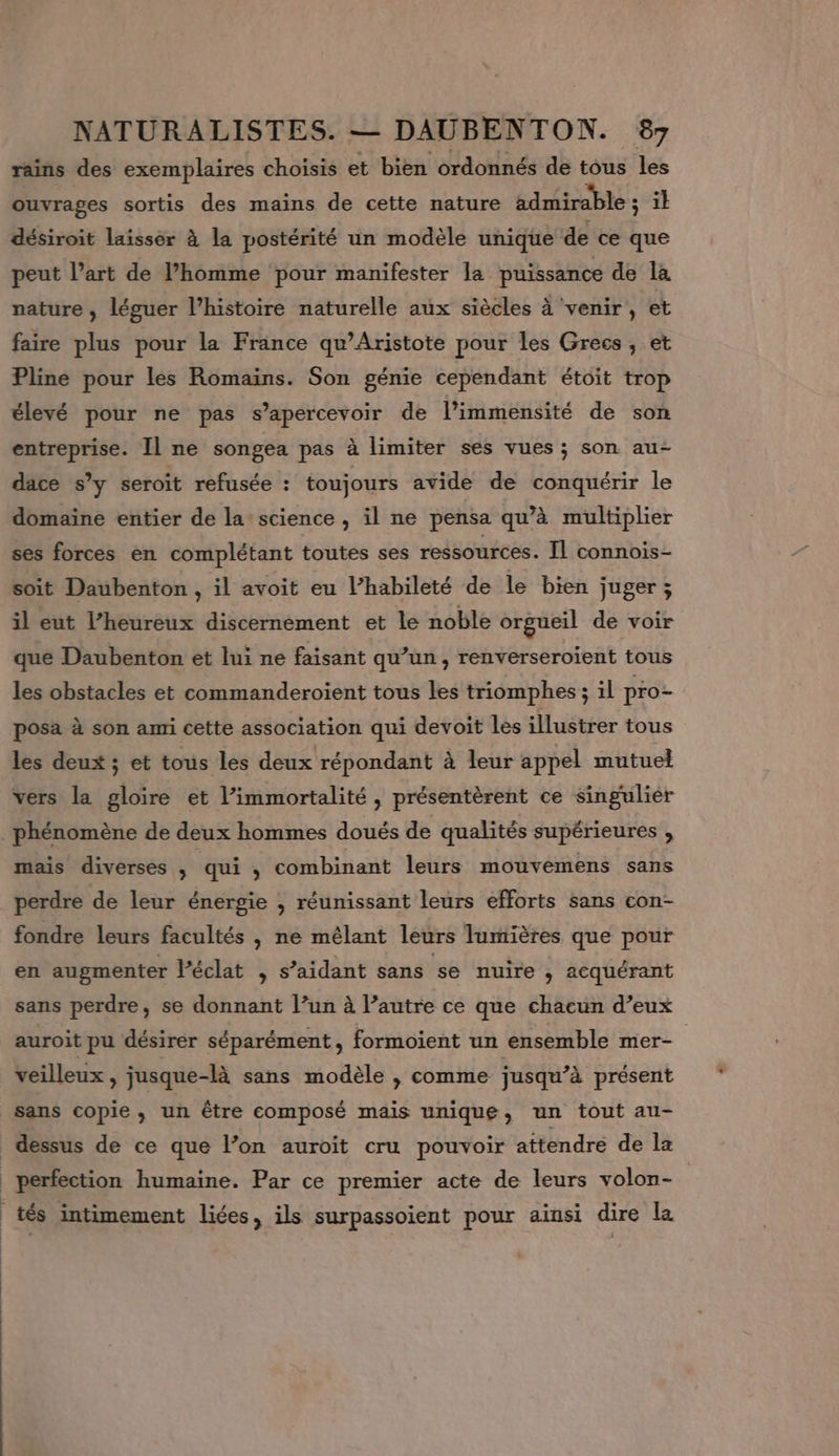 rains des exemplaires choisis et bien ordonnés de tous les ouvrages sortis des mains de cette nature admirable ; ik désiroit laisser à la postérité un modèle unique de ce que peut l’art de l’homme pour manifester la puissance de la nature , léguer l’histoire naturelle aux siècles à venir, et faire plus pour la France qu’Aristote pour les Grecs, et Pline pour les Romains. Son génie cependant étoit trop élevé pour ne pas s’apercevoir de l’immensité de son entreprise. Il ne songea pas à limiter ses vues ; son au- dace s’y seroit refusée : toujours avide de conquérir le domaïne entier de la science, il ne pensa qu’à multiplier ses forces en complétant toutes ses ressources. Il connois- soit Daubenton , il avoit eu l’habileté de le bien juger ; il eut l’heureux discernément et le noble orgueil de voir que Daubenton et lui ne faisant qu’un, renverseroïent tous les obstacles et commanderoient tous les triomphes ; il pro- posa à son ami cette association qui devoit les illustrer tous les deux ; et tous les deux répondant à leur appel mutuel vers la gloire et l’immortalité , présentèrent ce singulier phénomène de deux hommes doués de qualités supérieures , mais diverses ; qui ; combinant leurs mouvemens sans perdre de leur énergie , réunissant leurs efforts sans con- fondre leurs facultés , ne mélant leurs Jumières que pour en augmenter Péclat 5 aidant sans se nuire ‘ acquérant sans perdre, se donnant l’un à l’autre ce que chacun d’eux auroit pu désirer séparément, formoient un ensemble mer- veilleux , jusque-là sans modèle , comme jusqu’à présent sans copie, un être composé mais unique, un tout au- dessus de ce que l’on auroit cru pouvoir attendre de la perfection humaine. Par ce premier acte de leurs volon- tés intimement liées, ils surpassoient pour ainsi dire la