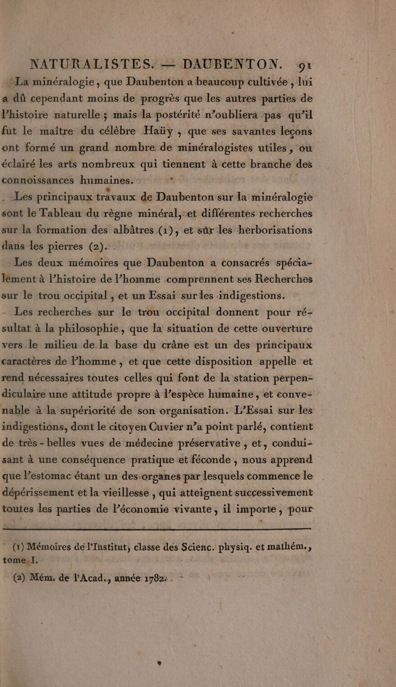 -La minéralogie, que Daubenton a beaucoup cultivée , lui a dû cependant moins de progrès que les autres parties de Vhistoire naturelle ; mais la postérité n’oubliera pas qu’il fut le maître du célèbre Haïüy , que ses savantes leçons ont formé un grand nombre de minéralogistes utiles, où éclairé les arts nombreux qui tiennent à cette branche des connoiïissances humaines. ge Les principaux travaux de Daubenton sur la minéralogie sont le Tableau du règne minéral,:et différentes recherches sur la formation des albâtres (1), et sûr vi herborisations dans les pierres (2). Les deux mémoires RARE En a consacrés spécia- lément à l’histoire de l’homme comprennent ses Recherches sur le trou occipital , et un Essai sur les :indigestions. Les recherches sur le’ trou occipital donnent pour ré- sultat à la philosophie, que la situation de cette ouverture vers le milieu de la base du crâne est un des principaux caractères de l’homme , et que cette disposition appelle et rend nécessaires toutes celles qui font de la station perpen- diculaire une attitude propre à l’espèce humaine, et conve- nable à la supériorité de son organisation. [’Essai sur les indigestions, dont le citoyen Cuvier n’a point parlé, contient de très - belles vues de médecine préservative , et, condui- sant à une conséquence pratique et féconde , nous apprend que l'estomac étant un des-organes par lesquels commence le dépérissement et la vieillesse , qui atteignent successivement toutes les parties de l’économie vivante, il importe, pour ES * (1) Mémoires de l’Institut; classe des Scienc. physiq. et mathém., tome I.