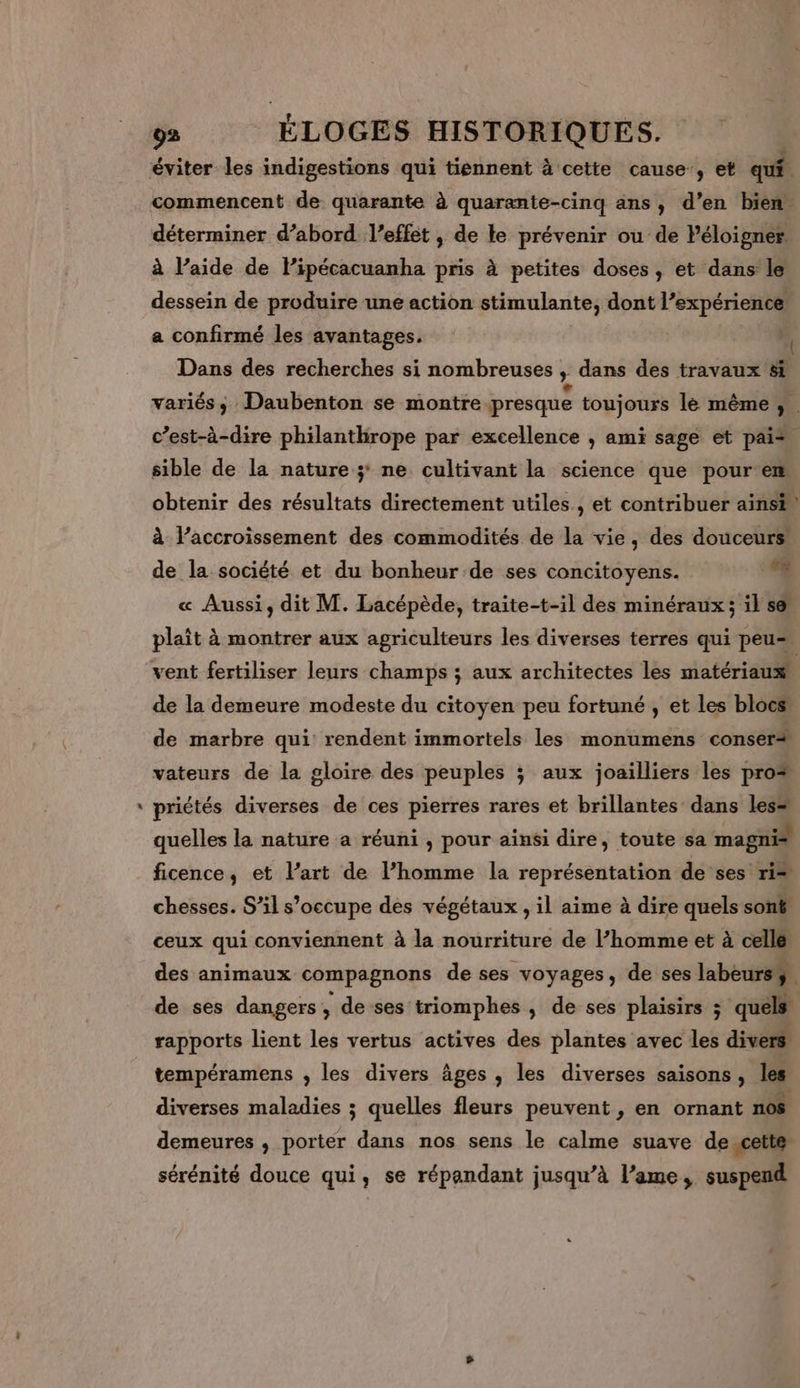 #* commencent de quarante à quarante-cinq ans, d’en bien. déterminer d’abord l'effet , de le prévenir ou de léloigner à l’aide de lPipécacuanha pris à petites doses, et dans le dessein de produire une action stimulante, dont l’expérience a confirmé les avantages. A. Dans des recherches si nombreuses , dans des travaux 8i variés; Daubenton se montre presque toujours le même ; c’est-à-dire philanthrope par excellence | ami sage et pai* sible de la nature; ne cultivant la science que pour em obtenir des résultats directement utiles, et contribuer ainsi” à laccroissement des commodités de la vie, des douceurs: de la société et du bonheur de ses concitoyens. #4 « Aussi, dit M. Lacépède, traite-t-il des minéraux; il se plaît à montrer aux agriculteurs les diverses terres qui peu vent fertiliser leurs champs ; aux architectes les matériaux de la demeure modeste du citoyen peu fortuné , et les blocs” de marbre qui rendent immortels les monumens conser+ vateurs de la gloire des peuples ; aux joailliers les pro* priétés diverses de ces pierres rares et brillantes dans les= quelles la nature a réuni , pour ainsi dire, toute sa magni® ficence, et l’art de l’homme la représentation de ses ri= chesses. S’il s’occupe des végétaux , il aime à dire quels sont ceux qui conviennent à la nourriture de l’homme et à celle des animaux compagnons de ses voyages, de ses labeurs4. de ses dangers, de-ses triomphes , de ses plaisirs ; quels rapports lient les vertus actives des plantes avec les divers tempéramens , les divers âges , les diverses saisons, les diverses maladies ; quelles fleurs peuvent , en ornant n0$ demeures , porter dans nos sens le calme suave de _cette sérénité douce qui, se répandant jusqu’à l’ame, suspend