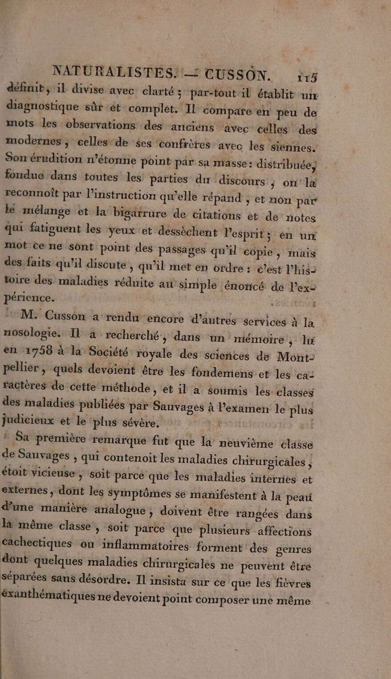 définit; il divise avec. clarté 3 ‘par-tout il établit ur diagnostique sûr et complet, IL compare en peu de mots les observations des anciens avec celles des modernes ; celles de $es ‘confrères ‘avec les siennes. Son érudition n’étonne point par sa masse: distribuée) fondue dans toutes les parties du discours s on'l4 reconnoît par l'instruction qwelle répand , et non par lé mélange et la bigarrure de citations et de’ notes qui fatiguent les yeux et dessèchent Pesprits en un mot Ce ne sont point des passages qu'il copie, mais des faits qu'il discute , qu'il met en ordre : é’est l’higz toire des. maladies réduite au simple énoncé de l’ex2 périence. SEEN LNe Me Cüssôn a-rendu ‘eñcore d’autres services à la nosologie. T1 à recherché:; dans ‘un: mémoire ; en 1758 à la Société royale des scieñces de Mont: pelliér , quels devoient être les fondemens et les ca: ractères de cette méthode , et il a soumis les. classes des maladies publiées par Sauvages À l'examen le plus judicieux et le ‘plus sévère. LA Van : Sa prémière rémarqué fut que la neuvième classe de Sauvages , qui contenoit les maladies chirurgicales , étoit vicieuse, soit parcé que les maladies internes et externes , dont les Symptômes se manifestent à la peai d’une manière analogue , doivent être rangées dans là même classe &gt; Soit parce que plusieurs affections Cachectiques ou inflammatoires forment des genres dont quelques maladies chirurgicales ne peuvent êtré séparées sans désordre. Il insista sur ce que les fièvres éxanthématiques ne devoient point composer une même