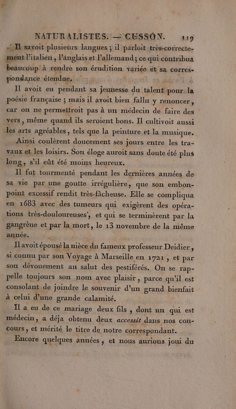 - T:savoit plusieurs langues ; 1l parloit très-correcte- ament l'italien , l'anglais et l’allemand; ce qui contribua beaucoup à rendre son érudition variée et sa corres» ponilance étendue, NUE: PTE | |. Il avoit eu pendant sa jeunesse. du AT pour, la poésie française ; maïs il avoit bien fallu y renoncer, car on ne permettroit pas à un médecin de faire des vers, mème quand ils seroient bons. Il cultivoit aussi les arts agréables, tels que la peinture et la musique. Ainsi coulèrent doucement ses jours entre les tra- vaux et les loisirs. Son éloge auroit sans doute été plus longs, s’il eût été moins heureux. Il fut tourmenté pendant les dernières années de Sa vie par une goutte irrégulière, que son embon- point excessif rendit très-fâcheuse. Elle se compliqua en 1683 avec des tumeurs qui exigèrent des opéra- tions très-douloureuses', et qui se terminèrent par la gangrène et par la mort, le 13 novembre de la même année. Ilavoit épousé 6 la mièce +7 fameux professeur Deidier ; si connu par son Voyage : à Marseille en 1721, ct par son dévouement an salut des pestiférés. On se rap- pelle toujours son nom avec plaisir, parce qu'il est consolant de joindre le souvenir d’un grand bienfait à celui d’une grande calamité. IL a eu de ce mariage deux fils, dont un qui est médecin, a déja obtenu deux accessit dans nos con- cours , et mérité le titre de notre satespondant. Encore quelques années $ et nous aurions joui du