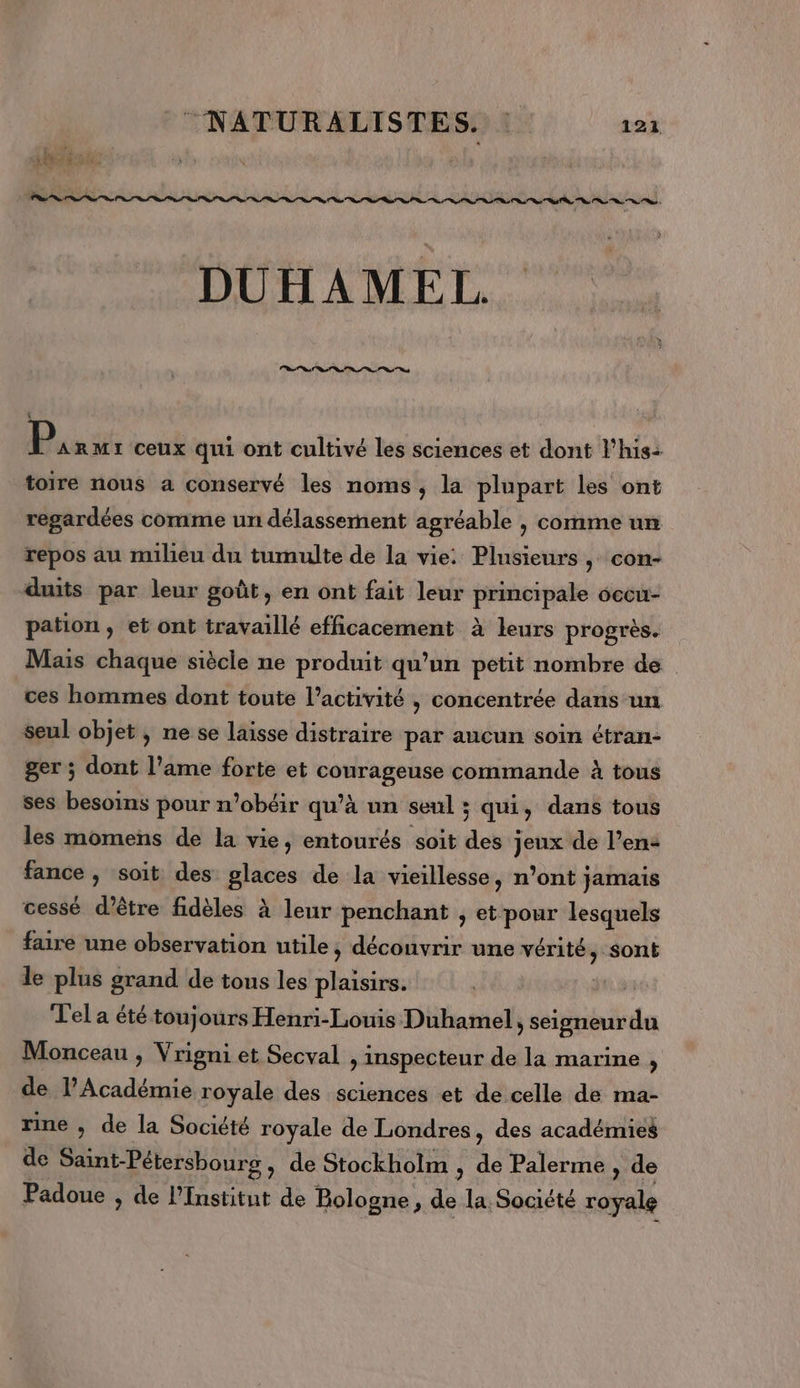 DUHAMEL, St RL ns RS cd Du ss ceux qui ont cultivé les sciences et dont l’his: toire nous a conservé les noms, la plupart les ont regardées comme un délasserment agréable , comme un repos au milieu du tumulte de la vie: Plusieurs , con- duits par leur goût, en ont fait leur principale occu- pation , et ont travaillé efficacement à leurs progrès. Mais chaque siècle ne produit qu’un petit nombre de ces hommes dont toute l’activité , concentrée dans un seul objet , ne se laisse distraire par aucun soin étran- ger ; dont l’ame forte et Né commande à tous ses besoins pour n’obéir qu'à un seul ; ; qui, dans tous les momens de la vie, entourés soit des ; jeux de l’en- fance , soit des glaces de la vieillesse, n’ont jamais cessé d’être fidèles à leur penchant , et pour lesquels faire une observation utile ; découvrir une vérité, sont le plus grand de tous les plaisirs. Tel a été toujours Henri-Louis Duhamel, seigneur du Monceau ; Vrigni et Secval , inspecteur de la marine , de l’Académie royale des sciences et de celle de ma- rine , de la Société royale de Londres, des académies de Saint-Pétersbourg , de Stockholm , de Palerme, de Padoue , de l'Institut de Bologne, 4 la Société ci