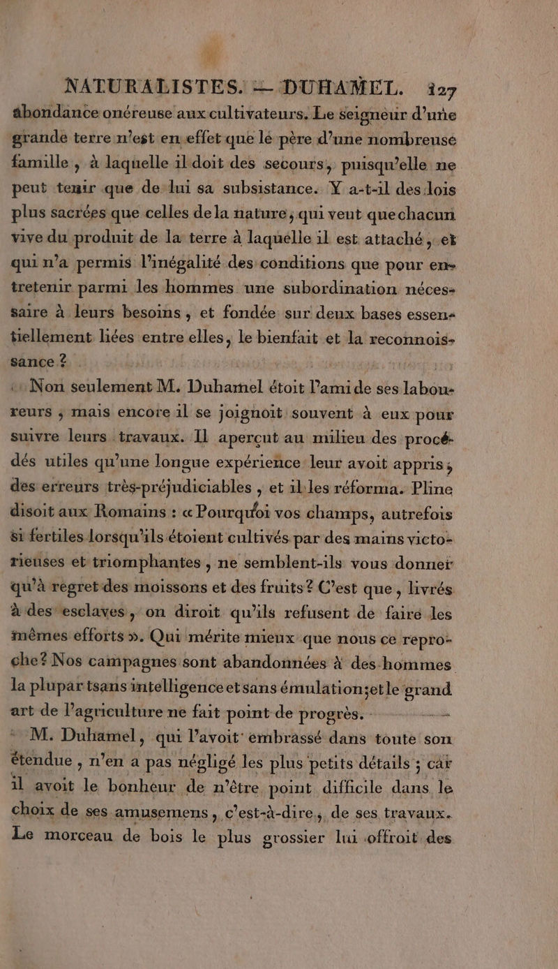 W NATURALISTES. = DUHAMEL. 27 ähondance onéreuse aux cultivateurs. Le seigneur d'une grande terre n’est en.effet que lé père d’une nombreuse famille , à laquelle ildoiït des secours ; puisqu'elle ne peut tenir que de lui sa subsistance. Y a-t-1l deslois plus sacrées que celles dela nature ; qui veut quechacun vive du produit de la terre à laquelle il est attaché ,.et qui n’a permis l'inégalité des conditions que pour en tretenir parmi les hommes une subordination néces- saire à leurs besoins , et fondée sur deux bases essens tiellement liées entre elles, le bienfait et la reconnois- sance ? | : Non seulement M. nl étoit l’ami de ses labou- reurs ; mais encore 1l se joignoit souvent à eux pour suivre leurs travaux. Il apercut au milieu des procé- dés utiles qu'une longue expérience leur avoit appris s des erreurs très-préjudiciables , et illes réforma. Pline disoit aux Romains : « Pourquoi vos champs, autrefois Si fertiles lorsqu'ils étoient cultivés par des mains victo- rieuses et‘triomphantes , ne semblent-ils vous donner qu’à regret-des moissons et des fruits? C’est que, livrés à des esclaves, on diroit qu'ils refusent de fairé les mêmes efforts ». Qui mérite mieux que nous ce repro- che? Nos campagnes sont abandonnées À des-hommes la plupar tsans intelligenceetsans émulation;etle grand art de l’agriculture ne fait point de progrès. - _— M. Duhamel, qui l’avoit embrassé dans toute son étendue , n’en a pas négligé les plus’ petits détails ; car il avoit ï bonheur de m'être, point difficile dans. le choix de ses amusemens , c'est-à-dire, de ses travaux. Le morceau de bois le plus grossier lui ENT des