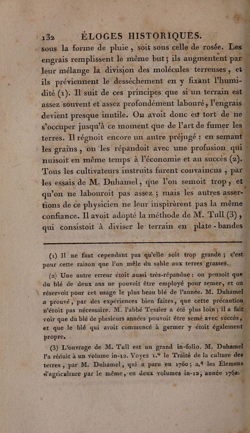 ‘sous la forme de pluie , soit sous celle de rosée. Les engrais remplissent le même but; ils augmentent par. : leur mélange la division des molécules terrenses , et à ils préviennent le desséchement en y fixant l'humi- dité (1). Il suit de ces principes que si un terrain est : assez souvent et assez profondément labouré, l'engrais, devient presque inutile. On avoit donc ét tort de ne s'occuper jusqu’à ce moment que de Part de fumer les terres. Il MERUT encore un autre préjugé : + en semant D. niet roc Ce Le les grains , On ‘les répandoit avec une profusion quil | nuisoit en même temps à l’économie et au succes ai 4 4 w4 Tous les cultivateurs instruits furent convaincus , par. ; Es - les essais de M. Duhamel, que l’on semoit trop; et. ‘is qu’on ne labouroït pas assez ; mais les autres asser \ tons de ce physicien ne leur inspirèrent pas la même … confiance. Il avoit adopté la méthode de M. Tull (3), qui consistoit à diviser le terrain en plate - bandes a ge De ST RES &lt; , L (1) Il ne faut cependant pas qu’elle soït trop grande; c'est pour cette raison que l’on mêle du sable aux terres grasses. (2) Une autre erreur étoit aussi très-répandue: on pensoit que du blé de deux ans ne pouvoit être employé pour semer, et on, | réservoit pour cet usage le plus beau blé de l’année. M. Duhamel a prouvé, par des expériences bien faites, que cette précautioi wétoit pas nécessaire. M. l'abbé Tessier a été plus loin;ila d voir que du blé de plusieurs années pouvoit être semé avec succès ” et que le blé qui avoit commencé à germer y étoit également | propre. (3) L'ouvrage de M. Tull est un grand in-folio. M. Duhamel. Pa réduit à un volume in-12. Voyez 1.° le Traité de la culture des terres , par M. Duhamel, qui a paru en 1760; 2.9 les Élemens d'agriculture par le même, en deux volumes in-12; année 1762. 4