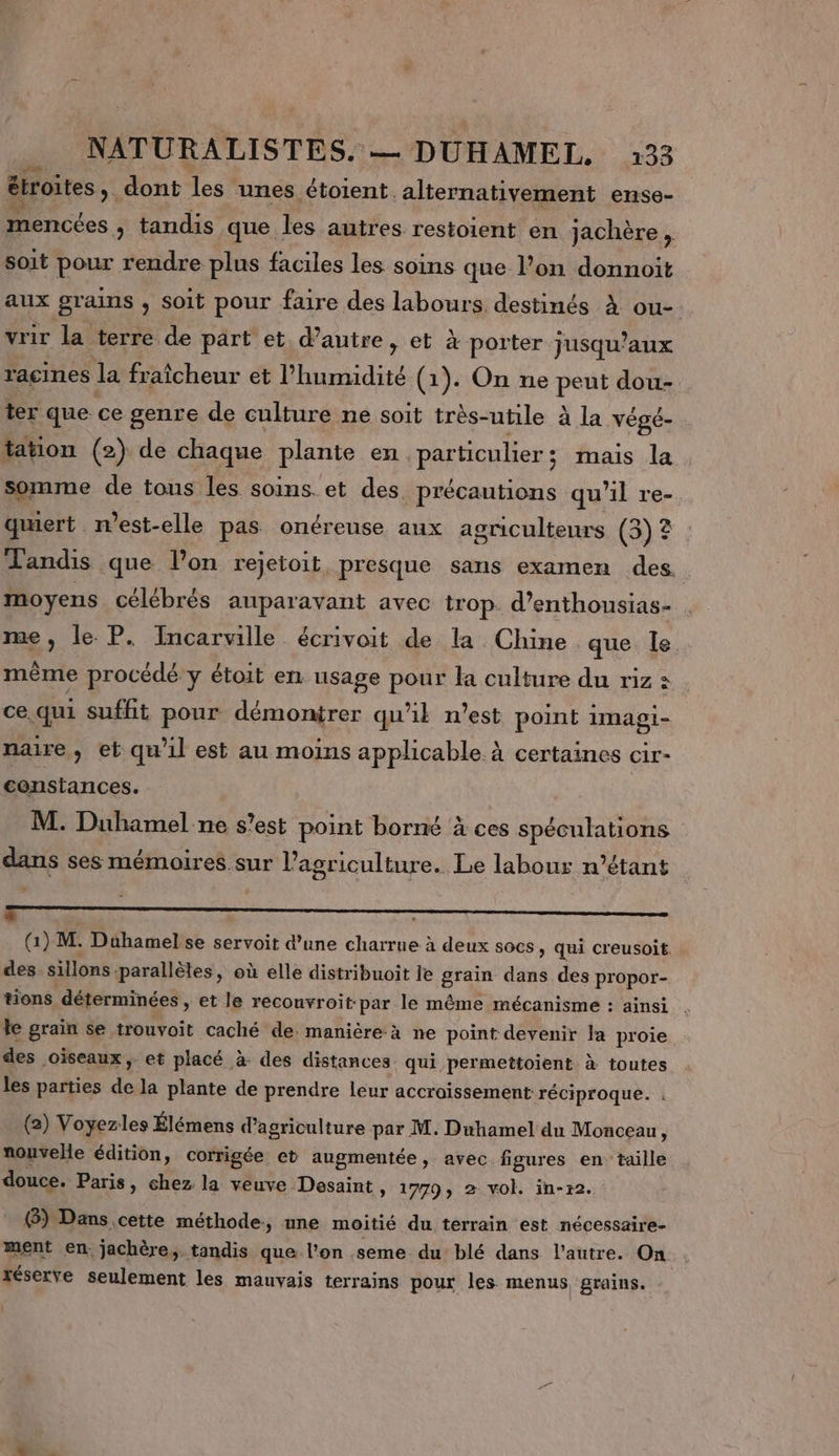 étroites dont les unes étoient. alternativement ense- mencées , tandis que les autres restoient en jachère , soit pour rendre plus faciles les soins que lon donnoit aux grains , soit pour faire des labours destinés À ou- vrir la terre de part et d’autre, et à porter jusqu'aux racines la fraîcheur et l'humidité (1). On ne peut dou- ter que. ce genre de culture ne soit très-utile à la végé- tation (2) de chaque plante en. particulier ; ; mais la somme de tons les soins. et des précautions qu 11 re- quert mest-elle pas onérense aux agriculteurs (3)? Tandis que l’on rejetoit, presque sans examen des. moyens célébrés auparavant avec trop. d’enthousias- me, le P. Incarville écrivoit de la Chine que le mème procédé y étoit en usage pour la culture du riz à ce. qui suffit pour démonirer qu'il n’est point imagi- naire, et qu'il est au moins applicable à certaines cir- constances. M. Duhamel ne s’est point borné à ces spéculations dans ses mémoires sur l’agriculture. Le labour n'étant 2 ONE AI EP PET OMAN RENE AMEL PEU VUE TENE DS TERRE eo (Gi) M. Duhamel se servoit d’une charrue à deux socs, qui creusoit. des sillons parallèles, où elle distribuoit le grain dans des propor- tions déterminées , et le reconvroit: par le même mécanisme : ainsi . le grain se trouvoit caché de. manière-à ne point devenir la proie des oiseaux, et placé à. des distances qui permettoient à toutes les parties En la plante de prendre leur accroissement: réciproque. (2) Voyezles Élémens d'agriculture par M. Duhamel du Monceau, nouvelle édition, corrigée et augmentée, avec figures en taille douce. Paris, chez la veuve Desaint, 1779, 2 vol. in-r2. &amp;) Dans cette méthode, une moitié du terrain est nécessaire- ment en. jachère,. tandis que l'on .seme du blé dans l’autre. On réserve seulement les mauvais terrains pour les menus grains.