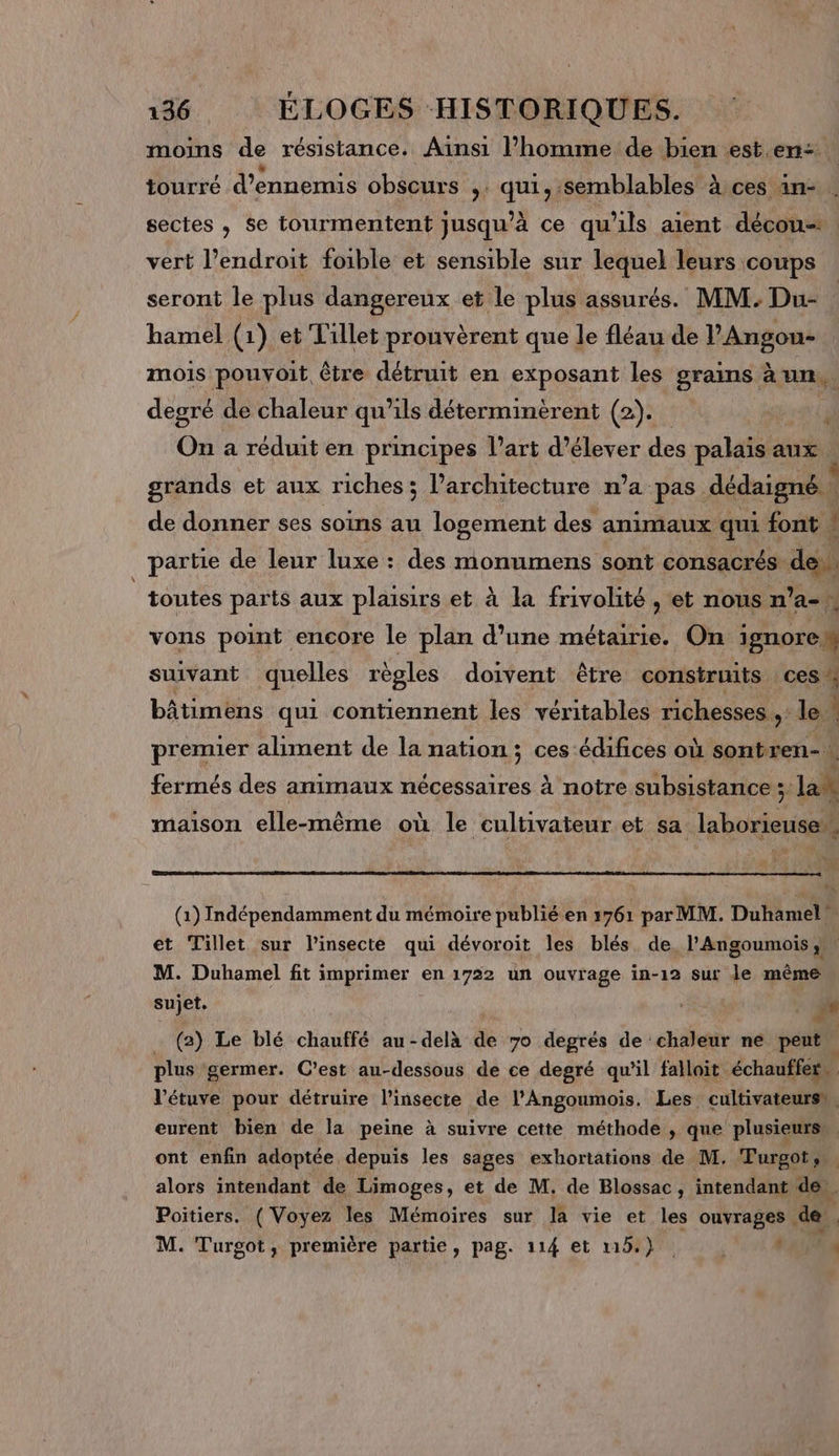 moins de résistance. Ainsi l’homme de bien est. en: tourré d’ennemis obscurs ,. qui, semblables à ces an- sectes , se tourmentent jusqu’à ce qu'ils aient décou. vert l’endroit foible et sensible sur lequel leurs coups seront le plus dangereux et le plus assurés. MM: Du- hamel (1) et Tillet prouvèrent que le fléau de l’Angou- mois pouyoit être détruit en exposant les grains à un, degré de chaleur qu’ils déterminèrent (2). F On a réduit en principes l’art d’élever des palais aux . grands et aux riches; l’architecture n’a pas dédaigné | de donner ses soins au logement des animaux qui font : partie de leur luxe : des monumens sont consacrés de. | toutes paris aux plaisirs et à la frivolité , et nous n'a vons point encore le plan d’une métairie. On ignore L suivant quelles règles doivent être construits ces bâtimens qui contiennent les véritables richesses ,: le premier aliment de la nation; ces édifices où sontren- fermés des animaux nécessaires à notre subsistance Jak maison elle-même où le cultivateur et sa. Re à : (1) Indépendamment du mémoire publié en 1761 par MM. Duhamel et Tillet sur linsecte qui dévoroit les blés de, l'Angoumois , M. Duhamel fit imprimer en 1722 un ouvrage in-12 sur le même sujet, de (2) Le blé chauffé au-delà de 7o degrés de chaleur ne peut plus germer. C’est au-dessous de ce degré qu'il fallait échauffer… l’étuve pour détruire l’insecte de l’Angoumois. Les cultivateurss. eurent bien de la peine à suivre cette méthode ; que plusieurs” ont enfin adoptée depuis les sages exhortations de M. Turgot. alors intendant de Limoges, et de M. de Blossac, intendant de . Poitiers. ( Voyez les Mémoires sur la vie et les ouvrages de, M. Turgot, première partie, pag. 114 et 1154) : 18 N