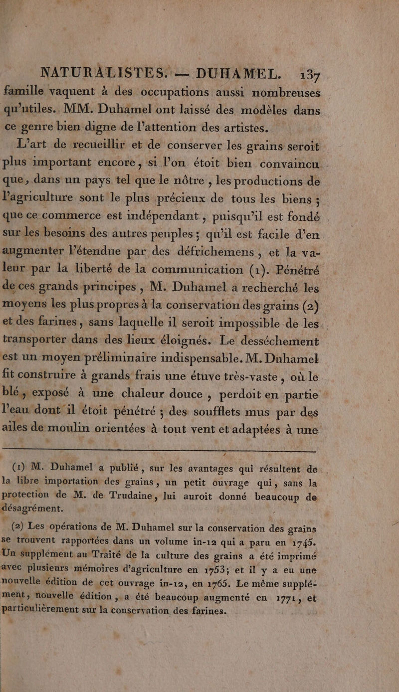 famille vaquent à des occupations aussi nombreuses qu'utiles.. MM. Duhamel ont laissé des modèles dans ce genre bien digne de l'attention des artistes, L'art de recueillir et de conserver les grains seroit plus important encore , si l’on étoit bien convaincu. que, dans un pays tel que le nôtre , les productions de Pagriculture sont le plus précieux de tous les biens ; que ce commerce est indépendant , puisqu'il est fondé sur les besoins des autres peuples; qu'il est facile d’en augmenter l’étendue par des défrichemens , et la va- leur par la liberté de la communication (1). Pénétré de ces grands principes , M. Duhamel a recherché les moyens les plus propres à la conservation des grains (2) et des farines, sans laquelle il seroit impossible de les transporter dans des lieux éloignés. Le desséchement est un moyen préliminaire indispensable. M. Duhamel fit construire à grands frais une étuve très-vaste , où le blé; exposé à une chaleur douce &gt; perdoit en partie l’eau dont il étoit pénétré ; des soufflets mus par des ailes de moulin orientées à tout vent et adaptées à une RE ———————— (1) M. Duhamel a publié, sur les avantages qui résultent de la libre importation des grains, un petit ouvrage qui, sans la protection de M. de Trudaine, lui auroit donné beaucoup de “'énAgré ément. (2) Les opérations de M. Duhamel sur la conservation des grains se trouvent rapportées dans un volume in-12 qui a paru en 1745. Un supplément au Traité de la culture des grains a été imprimé avec plusieurs mémoires d'agriculture en 1753; et il y a eu une nouvelle édition de cet ouvrage in-12, en 1765. Le même supplé- ment, nouvelle édition , a été beaucoup augmenté en 1771, et particulièrement sur la conservation des farines.