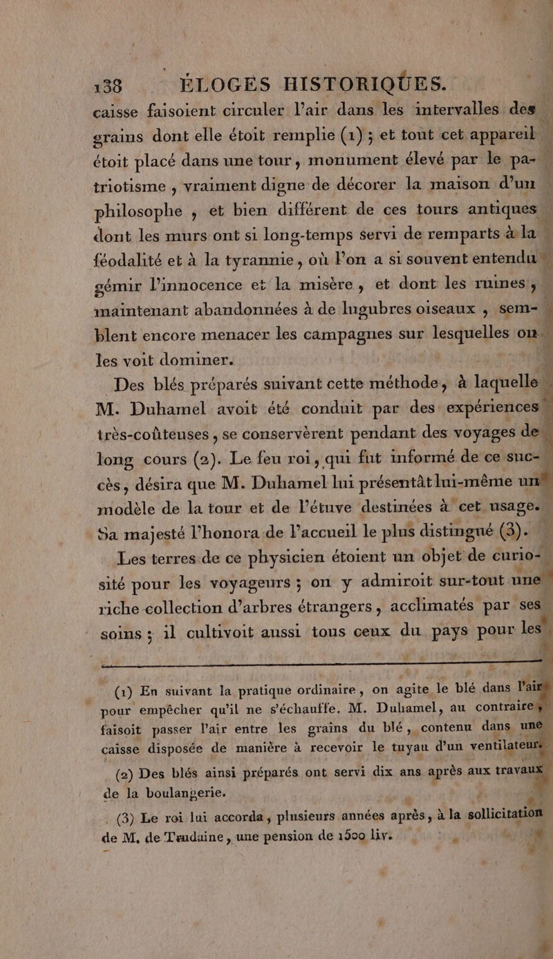 caisse faisoient circuler l’air dans les intervalles des. grains dont elle étoit remplie (1) ; et tout cet appareib étoit placé dans une tour, monument élevé par le pa- triotisme , vraiment digne de décorer la maison d’un philosophe ; et bien différent de ces tours antiques … dont les murs ont si long-temps servi de remparts. à&amp;l2 féodalité et à la tyrannie, où Pon a si souvent entendu» gémir l’innocence et la misère, et dont les TUINES 3 maintenant abandonnées à de Ingubres oiseaux , sem- 4 blent encore menacer les campagnes sur lesquelles on. les voit dominer. ë très-coûteuses , se conservèrent pendant des voyages de. Des blés préparés suivant cette méthode, à laquelle | M. Duhamel avoit été conduit par des expériences. long cours (2). Le feu roi, qui fut informé de ce suc cès, désira que M. Duhamel lui présentât lui-même un à cet. usages 4 \ modèle de la tour et de l’étuve destinées Sa majesté l’honora de l'accueil le plus distingué (3). Les terres de ce physicien étotent un objet de curio= sité pour les VOYageurs ; ON y admiroit sur-tout une riche collection d’arbres étrangers, acclimatés par ses L2 SOINS ; il cultivoit aussi tous ceux du pays pour les . ’ A es En suivant la pratique ordinaire, on agite, le blé dans laieh pour empêcher qu'il ne s’échauffe. M. Duhamel, au contraire T * faisoit passer l’air entre les grains du blé, contenu dans, une. caisse disposée de manière à recevoir le tuyau d’un in (2) Des blés ainsi préparés ont servi dix ans après aux “18 de la boulangerie. 6: . (3) Le roi lui accorda, plusieurs années Fran à la. sollicitation ie M. de Trudaine , une pension de 1509 Liv. ‘4 8 # +