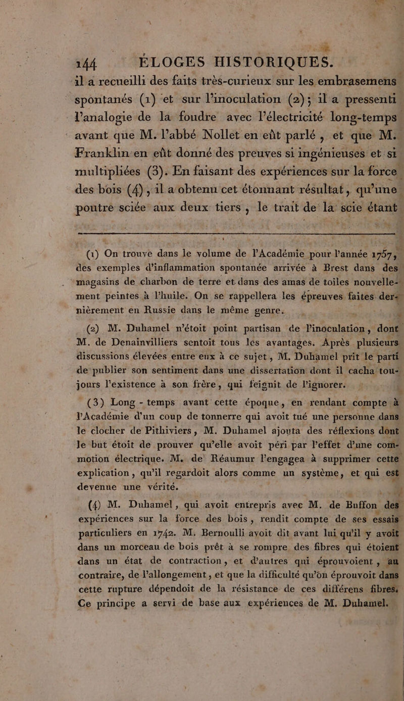 L hÂ | ne | 144 ÉLOGES HISTORIQUES. il a recueilli des faits très-curieux sur les embrasemens- _spontanés (1) et sur l’inoculation (2); 1l a pressenti | l’analogie de la foudre avec l’électricité long-temps avant que M. l'abbé Nollet en eût parlé , et que. M. Franklin-en eût donné des preuves si ingénieuses et si multipliées (3). En faisant des expériences sur la force des bois (4), il a obtenu cet étonnant résultat, qu'une. poutre sciée aux deux tiers, le trait de la scie étant +; * UT (1) On trouve dans le volume de l’Académie pour l’année 1757, des exemples d’inflammation spontanée arrivée à Brest dans des” magasins de charbon de terre et dans des amas de toiles nouvelle: ment peintes à l'huile. On se rappellera les épreuves faites. ders nièrement en Russie dans le même genre. « (2) M. Duhamel m'étoit point partisan ce in dnnleste is dont M. de Denainvilliers sentoit tous les avantages. Après plusieurs discussions élevées entre eux à ce sujet, M. Duhamel prit le parti de publier son sentiment dans une dissertation dont il ‘cacha’ tou- ours l'existence à son frère ui feignit de l’ignorer. ; ? % (3) Long - temps avant cette époque, en rendant compte à VAcadémie d'un coup de tonnerre qui avoit tué une personne dans le clocher de Pithiviers, M. Duhamel ajouta des réflexions dont Je but étoit de prouver qu’elle avoit péri par l’effet d’une com: motion électrique. M. de Réaumur l’engagea à supprimer cette explication, qu’il regardoit alors comme un système, et qui est devenue une vérité. EE | (4) M. Duhamel, qui avoit entrepris avec M. de Buffon Ex expériences sur la force des bois, rendit compte de ses essais particuliers en 1742. M. Bernoulli ayoit dit avant lui qu'il y avoit dans un morceau de boïs prêt à se rompre des fibres qui étoient dans un état de contraction, et d’autres qui éprouvoient , fau contraire, de l'allongement , et que la difficulté qu’on éprouvoit dans cette rupture dépendoit de la résistance de ces différens fibres Ce principe a servi de base aux expériences de M. Duhamel.