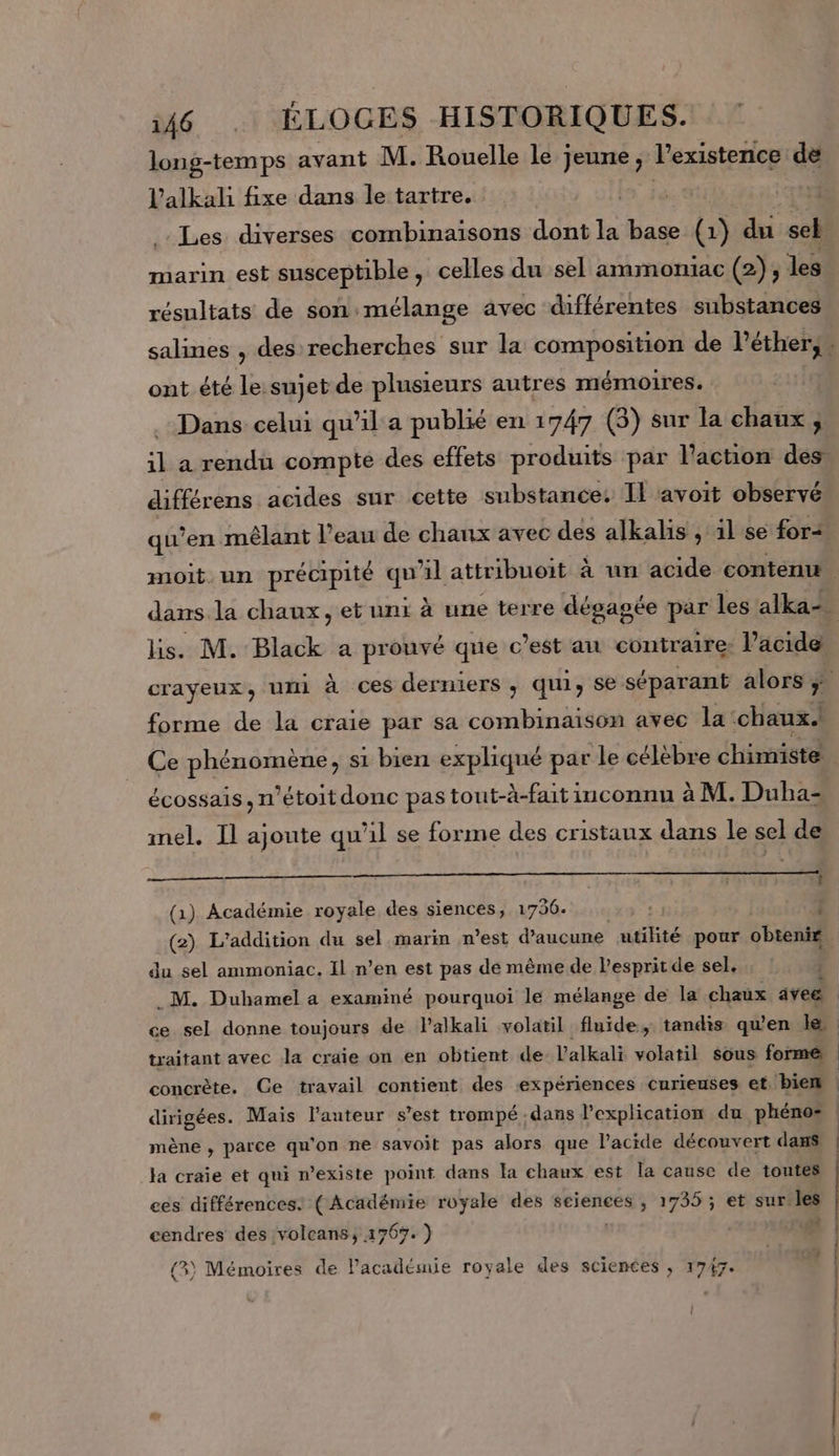 + long-temps avant M. Rouelle le jeune, l’existence de l’alkah fixe dans le tartre. | Les diverses combinaisons dont la base (1) du sel marin est susceptible, celles du sel ammoniac (2), les résultats de son:mélange avec différentes substances ont été le:sujet de plusieurs autres mémoires. Dans celui qu’il a publié en 1747 (3) sur la chaux ; différens acides sur cette substance: Il avoit observé lis. M. Black a prouvé que c’est au contraire: Pacide forme de la craie par sa combinaison avec la chaux.! écossais, m’étoit donc pas tout-à-fait inconnu à M. Duha- mel. Il ajoute qu'il se forme des cristaux dans le sel de î (1) Académie royale des siences, 1736. : | du sel ammoniac. Il n’en est pas dé même de l'esprit de sel, P P traitant avec Ja craie on en obtient de l'alkali volatil sous forme concrète. Ce travail contient des ‘expériences curieuses et, biem | L mène , parce qu'on ne savoit pas alors que lPacide découvert dans Ja craie et qui n'existe point dans la chaux est la cause de toutes ees différences. ( Académie royale des seiences , 1735 ; et sur les cendres des volcans, 1767. ) {3) Mémoires de l'académie royale des sciences , 1747.