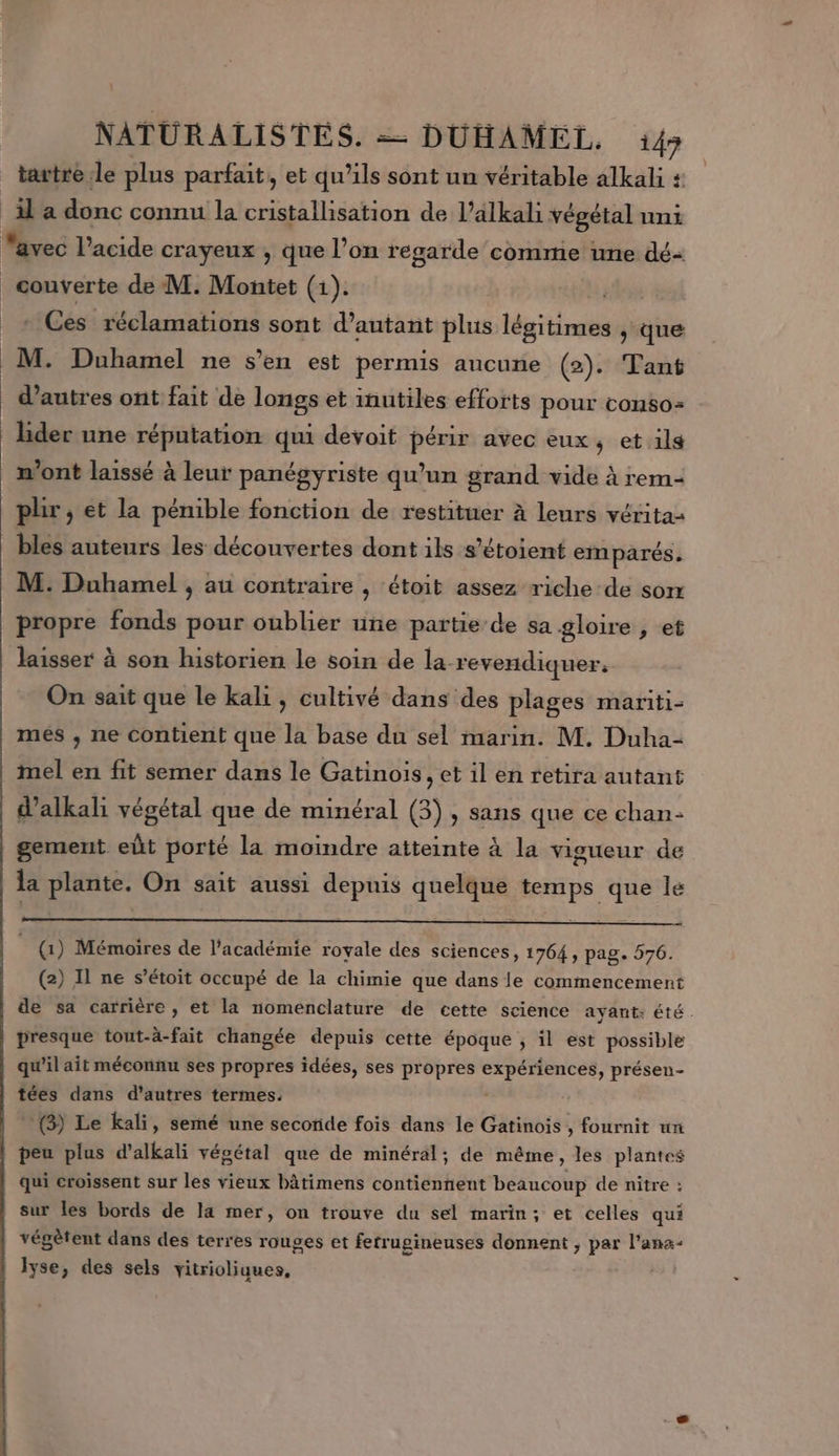 tartre le plus parfait, et qu'ils sont un véritable alkali + couverte de M. Montet (1). | Ces réclamations sont d'autant plus légitimes y que M. Duhamel ne s’en est permis aucune (2). Tant d’autres ont fait de longs et inutiles efforts pour conso: lider une réputation qui devoit périr avec eux, et ils n’ont laissé à leur panégyriste qu’un grand vide à rem- plir , et la pénible fonction de restituer à leurs véritaz bles auteurs les découvertes dont ils s’étoient emparés. M. Duhamel , au contraire , ‘étoit assez riche de son propre fonds pour oublier une partie de sa gloire , et laisser à son historien le soin de la revendiquer, On sait que le kali, cultivé dans des plages mariti- mes , ne contient que la base du sel marin. M. Duha- mel en fit semer dans le Gatinois, et il en retira autant d’alkali végétal que de minéral (3), sans que ce chan- gement eût porté la moindre atteinte à la vigueur de la plante. On sait aussi depuis quelque temps que le (1) Mémoires de l'académie royale des sciences, 1764, pag. 576. (2) Il ne s’étoit occupé de la chimie que dans le commencement de sa carrière , et la nomenclature de cette science ayaut: été . presque tout-à-fait changée depuis cette époque ; il est possible qu'il ait méconnu ses propres idées, ses propres expériences, présen- tées dans d’autres termes. * (3) Le kali, semé une secoride fois dans le Gatinois , fournit un peu plus d’alkali végétal que de minéral; de même, les plantes qui croissent sur les vieux bâtimens contiennent beaucoup de nitre : sur les bords de la mer, on trouve du sel marin; et celles qui végètent dans des terres rouges et fetrugineuses donnent ; par l’ana- Iyse, des sels vitrioliques, by à