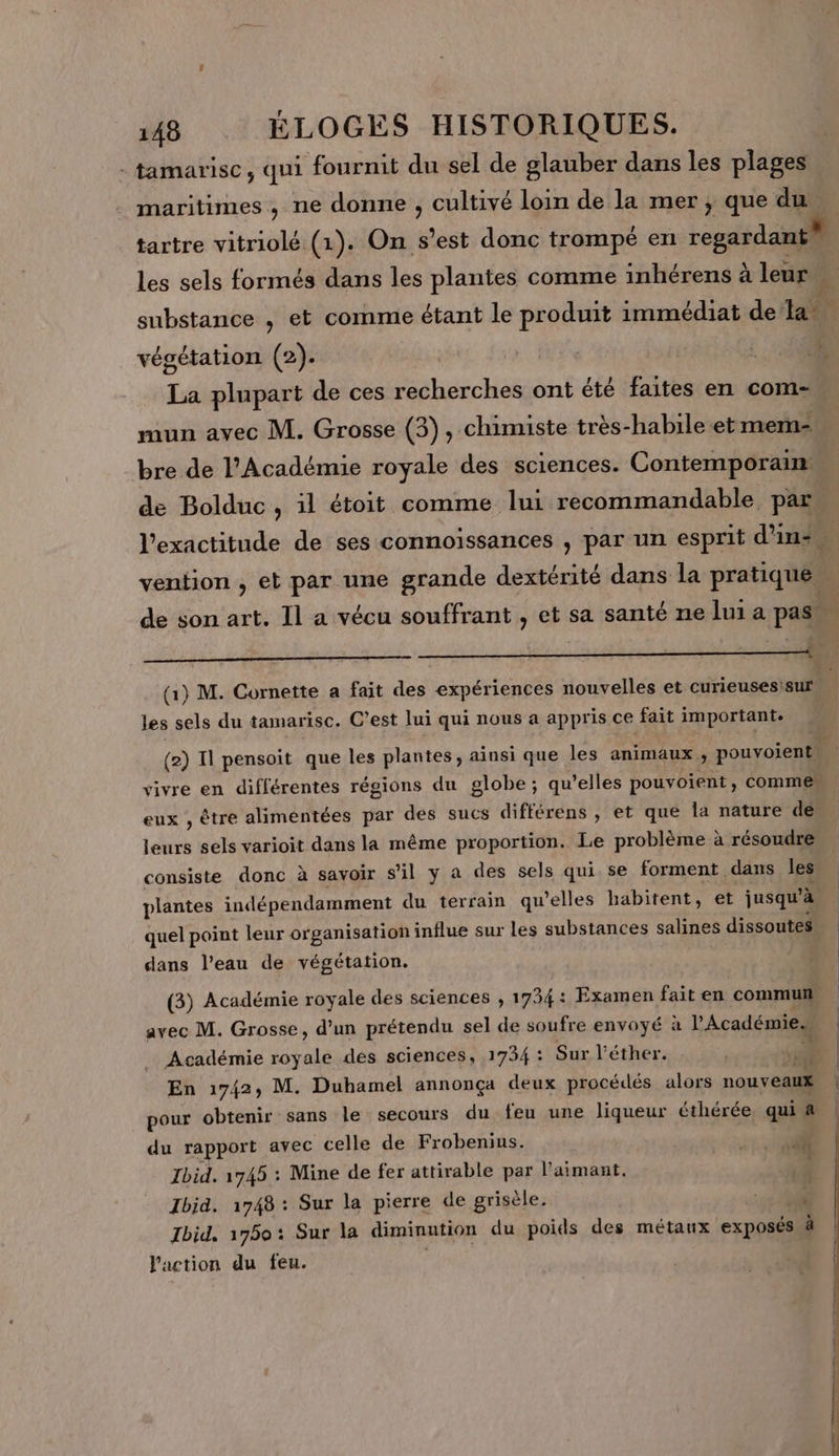 - tamarisc, qui fournit du sel de glauber dans les plages maritimes , ne donne , cultivé loin de la mer ; que du, tartre vitriolé (1). On s’est donc trompé en regardant} les sels formés dans les plantes comme inhérens à leur A substance , et comme étant le produit immédiat de la e végétation (2). | La plupart de ces recherches ont été faites en com- mun avec M. Grosse (3), chimiste très-habile et memn- bre de l’Académie royale des sciences. Contemporain: de Bolduc, il étoit comme lui recommandable par l'exactitude de ses connoissances , par un esprit d’in- ï vention , et par une grande dextérité dans la pratique ; de son art. Il a vécu souffrant , et sa santé ne lui a pas LE (1) M. Cornette a fait des expériences nouvelles et curieuses:sur les sels du tamarisc. C’est lui qui nous a appris ce fait important. (2) Il pensoit que les plantes, ainsi que les animaux , pouvoient l vivre en différentes régions du globe; qu'elles pouvoient, commen eux , être alimentées par des sucs diftérens , et que la nature de leurs sels varioit dans la même proportion. Le problème à résoudre consiste donc à savoir s’il y a des sels qui se forment dans les plantes indépendamment du terrain qu’elles habitent, et jusqu’à quel point leur organisation influe sur les substances salines dissoutes dans l’eau de végétation. (3) Académie royale des sciences , 1734: Examen fait en commun avec M. Grosse, d’un prétendu sel de soufre envoyé à l’Académie. _ Académie royale des sciences, 1754 : Sur l'éther.  En 1742, M. Duhamel annonça deux procédés alors nouveaux | pour obtenir sans le secours du feu une liqueur éthérée, qui &amp; du rapport avec celle de Frobenius. # Ibid. 1745 : Mine de fer attirable par l’aimant. Ibid. 1748 : Sur la pierre de grisèle. : 0 V0 Ibid. 1750: Sur la diminution du poids des métaux exposés à l'action du feu.