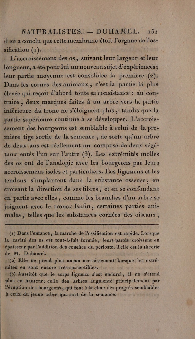 iken a conclu que cette membrane étoit l’organe a l'os- sification (1). L’accroissement des os, suivant leur largeur et leur longueur, a.été pour lui un nouveau sujet d'expériences; leur partie moyenne est consolidée là première (2). Dans les cornes des animaux , c’est la partie la plus élevée qui reçoit d’abord toute sa consistance : au con- traire , deux marques faites à uu arbre vers la partie inférieure du tronc ne s’éloignent plus, tandis que la partie supérieure continue à se développer. L’accrois- sément des bourgeons est semblable à celui de Ta pre- mière tige sortie de la semence , de sorte qu'un arbre de deux .ans est réellement un composé de deux végé- taux entés l’un sur l’autre (3). Les extrémités molles des os ont de l’analogie avec les bourgeons par leurs accroissemens isolés et particuliers. Des ligamens et les tendons s’implantent dans la substance osseuse, en croisant la direction de ses fibres , et en se confondant en partie avec elles , comme les branches d’un arbre se joignent avec le tronc. Enfin, certaines parties ani- males , telles que les substances cornées des oïseanx , (1) Dans l’enfance , la marche de l’ossifieation est rapide. Lorsque la cavité des os est tout-à-fait formée | leurs paroïs croissent en épaisseur par l'addition des couches du périoste. Telle est la théorie de M. Duhamel. | «1(2) Elle ne prend plus aucun accroissement lorsque les extré- mités en sont encore très-susceptibles. (3) Aussitôt qué le corps ligneux s’est endurci, il ne s'étend plus en hauteur; celle des arbres augmente! principalement par Péruptiôn des bourgeons, qui font à la éime des progrès semblables a veux du jeune arbre qui: sort de la semence. 1 |