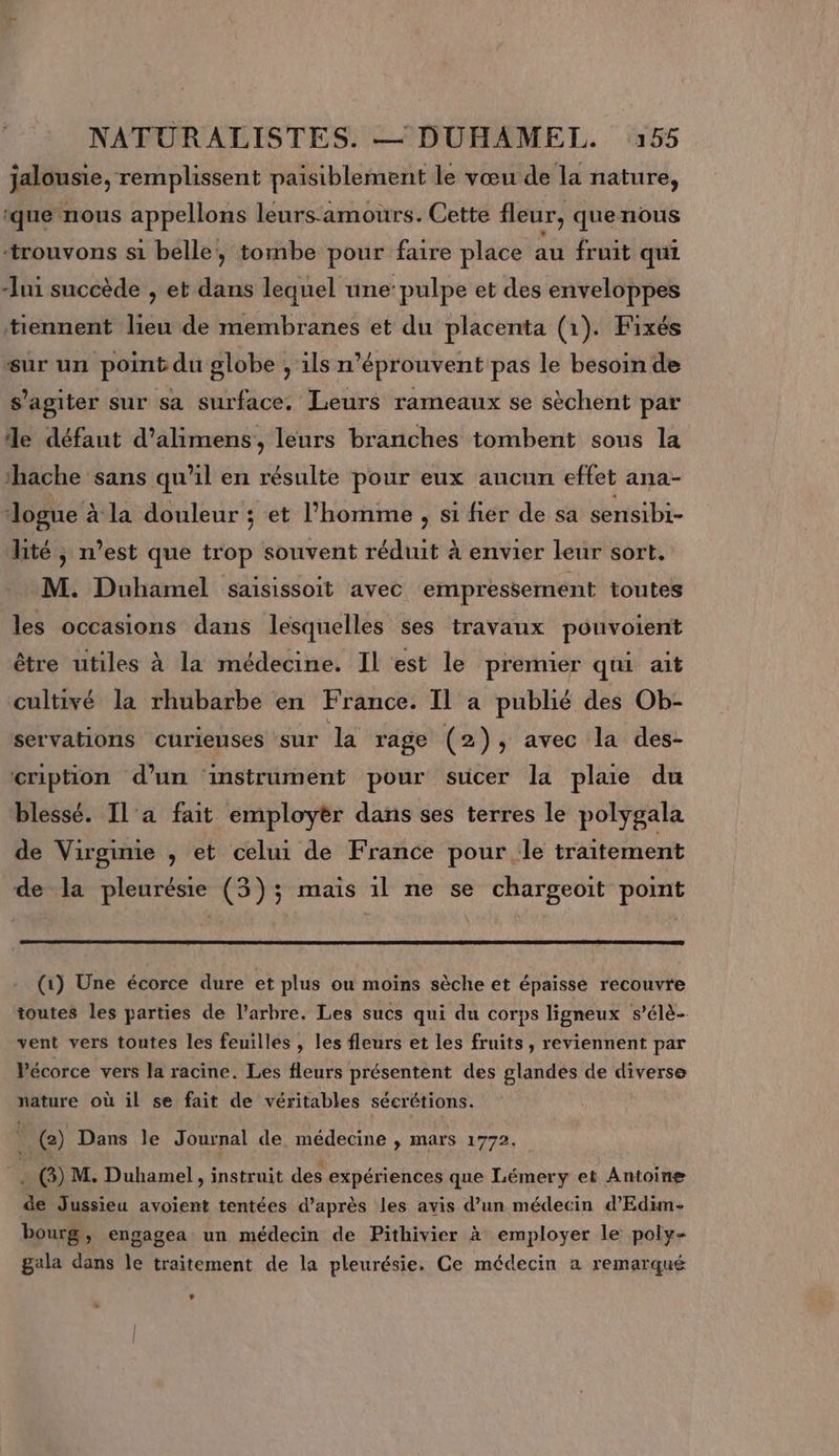 jalousie, remplissent paisiblement le vœu de la nature, ‘que nous appellons leurs-amours. Cette fleur, quenous ‘trouvons si belle, tombe pour faire place au fruit qui Jui succède , et dans lequel une:pulpe et des enveloppes tiennent lieu de membranes et du placenta (1). Fixés sur un point du globe , ils n’éprouvent pas le besoin de s'agiter sur sa surface. Leurs rameaux se sèchent par le défaut d’alimens, leurs branches tombent sous la ‘hache sans qu'il en résulte pour eux aucun effet ana- Jogue à la douleur ; et l’homme , si fier de sa sensibi- lité ; n’est que trop souvent réduit à envier leur sort. M. Duhamel saisissoit avec empressement toutes les occasions dans lesquelles ses travaux pouvoient être utiles à la médecine. Il est le premier qui ait cultivé la rhubarbe en France. Il a publié des Ob- servations curieuses sur la rage (2), avec la des- cription d’un instrument pour sucer la plaie du blessé. Il'a fait employèr dans ses terres le polygala de Virginie , et celui de France pour le traitement de la pleurésie (3); mais 1l ne se chargeoit point (1) Une écorce dure et plus ou moins sèche et épaisse recouvre toutes les parties de l’arbre. Les sucs qui du corps ligneux s’élè- vent vers toutes les feuilles , les fleurs et les fruits, reviennent par Vécorce vers la racine. Les fleurs présentent des glandes de core nature où il se fait de véritables sécrétions. @) Dans le Journal de médecine , mars 1772. sfA) M. Duhamel, instruit des expériences que Lémery et Antoine à Jussieu avoient tentées d’après les avis d’un médecin d’Edim- bourg, engagea un médecin de Pithivier à employer le poly- gala dans le traitement de la pleurésie. Ce médecin a remarqué LA Ê