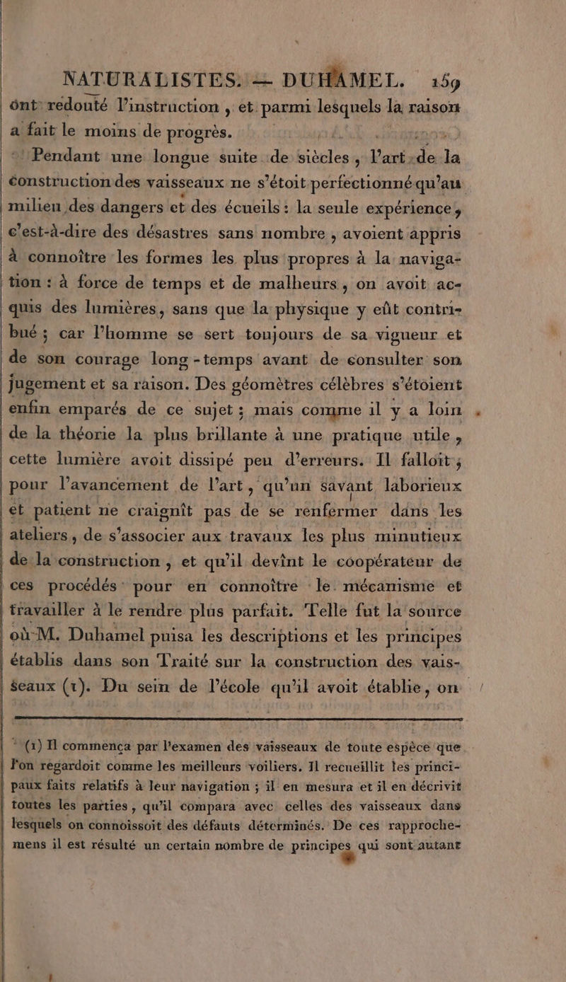 ôntredouté l’instruction et: parmi lesquels la raisort a fait le moins de progrès. | Pendant une longue suite :de tie l'avis a à “ construction des vaisseaux ne s’étoit perfctionné qu'au milien des dangers et des écueils: la seule expérience’, c'est-à-dire des désastres sans nombre , avoient appris à connoître les formes les plus propres à la naviga- tion : à force de temps et de malheurs, on avoit ac- quis des lumières, sans que la physique y eñt contri- bué; car l’homme se sert toujours de sa vigueur et | de son courage long -temps avant de consulter son jugement et sa raison. Des géomètres célèbres s’étoient enfin emparés de ce sujet; mais comme il ya loin de la théorie la plus brillante à une pratique utile, cette lumière avoit dissipé peu d'erreurs. IL falloit ; pour l'avancement de l’art, qu’un savant laborieux et patient ne craignît pas de se renfermer dans les ateliers , de s'associer aux travaux Îles plus minutieux de la construction , et qu'il devint le coopérateur de ces procédés’ pour en connoître le. mécanisme et travailler à le rendre plus parfait. Telle fut la source où M. Duhamel puisa les descriptions et les principes établis dans son Traité sur la construction des vais- $eaux (tr). Du sein de l’école qu'il avoit établie, on * (1) 1 commenca par l'examen des vaisseaux de toute espèce que | F'on regardoit comme les meilleurs voiliers, 11 recneillit tes princi- paux faits relatifs à leur navigation ; il en mesura et il en décrivit | toutes les parties, qu'il compara avec celles des vaisseaux dans | lesquels on connoiïssoit des défauts détcrminés. De ces rapproche- mens il est résulté un certain nombre de principes qui sont autant