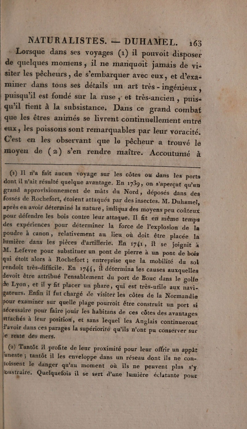 * Lorsque dans ses voyages (1) il ponvoit disposer | de quelques momens ; il ne mariquoit jamais de vi: | siter les pêcheurs, de s’embarquer avec eux, et d’exa2 miner dans tous ses détails un art très - ingénieux À puisqu'il est fondé sur la ruse ; et très-ancien » puis&lt; qu'il tient à la subsistance, Dans ce grand combat que les êtres animés se livrent continuellement entré eux, les poissons sont remarquables par leur voracité. | Cest en les observant que le pêcheur à trouvé le | moyen de (2) s’en rendre maître. Accoutumé à = | (r) Il n’a fait aucun voyage sur les côtes où dans les ports | dont il n’ait résulté quelque avantage. En 1739, on s’apercut qu'un grand approvisionnement de mâts du Nord, déposés dans des | fossés de Rochefort, étoient attaqués par des insectes. M. Duhamel, après en avoir détérminé la nature, indiqua des moyens peu coûteux pour défendre les bois contre léur attaque. Il fit en même temps des expériences pour déterminer la force de Pexplosion de la poudre à canon, relativement au lieu où doit être placée la himière dans les pièces d'artillerie. En 1741, il se joignit à M. Lefevre pour substituer un pont de pierre à un pont de bois qui étoit alors à Rochefort ; entreprise que la mobilité du sol rendoït très-difficile. En 1744, il détermina les causes auxquelles devoit être attribué l’ensablement du port de Bouc dans le golte ide Lyon, et il y fit placer un phare, qui est très-utile aux navi- gateurs. Enfin il fut chargé de visiter les côtes de la Normandie Pour examiner sur quelle plage pourroit étre construit un port si aécessaire pour faire jouir les habitans de ces côtes des avantages fittachés à léur position, et sans lequel les Anglais continueront Favoir dans ces parages la supériorité qu’ils n’ont pu conserver sur € reste dés mers. (2) Tantôt il profite de leur proximité pour leur offrir un appèt uneste ; tantôt il les enveloppe dans un réseau dont ils ne con- ioissent le danger qu'au moment où ils ne peuvent plus s'y oustraire. Quelquefois il se sert d’une lumière éclatante pour