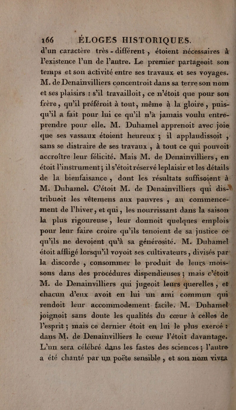 d'un caractère très - différent, étoient nécessaires à lPexistence l’un de l’autre. Le premier partageoïit son temps et son activité entre ses travaux et ses voyages. M. de Denainvilliers concentroit dans sa terre son nom et ses plaisirs : s’il travailloit, ce n’étoit que pour son. frère, qu’il préféroit à tout, même à la gloire , puis- qu'il a fait pour lui ce qu'il n’a jamais voulu entré- prendre pour elle. M. Duhamel apprenoit avec joie que ses vassaux étoient heureux ; il applaudissoit sans se distraire de ses travaux , à tout ce qui pouvoit accroître leur félicité. Mais M. de Denainvilliers, en étoit l'instrument ; 1l s'étoit réservé leplaisir et les détails de la bienfaisance , dont les résultats suffisoient à M. Duhamel. C’étoit M. de Denaïnvilliers qui dis-ù tribueit les vêtemens aux pauvres ; au commence- ment de l'hiver , et qui, les nourrissant dans la saison la plus rigoureuse, leur donnoit quelques emplois pour leur faire croire qu’ils tenoient de sa justice ce! qu'ils ne devoient qu'à sa générosité. M. Duhamel . étoit affligé lorsqu'il voyoit ses cultivateurs , divisés park la discorde | consommer le produit de leurs mois sons dans des procédures dispendieuses ; mais c’étoit M. de Denainvilliers qui jugeoit leurs querelles , et, chacun d'eux avoit en lui un ami commun qu rendoit leur accommodement. facile. M. Duhamel joignoit sans doute les qualités du cœur à celles de lPesprit ; mais ce dernier étoit en lui le plus exercé #, dans M. de Denainvilhiers le cœur Pétoit davantage: L'un sera célébré dans les fastes des sciences; l’autre a été chanté par un poëte sensible , et sou nom vivra