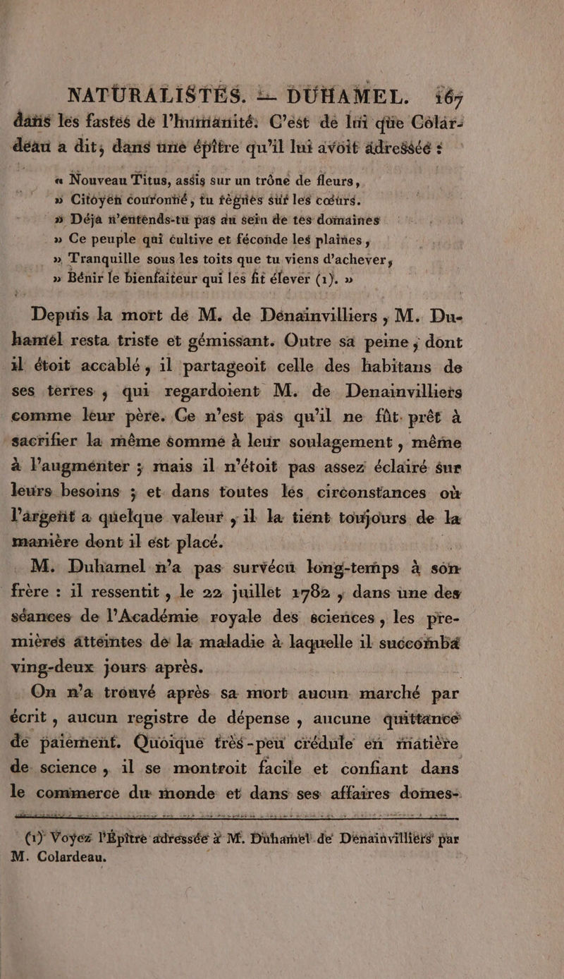 NATURALISTÉS. = DUHAMEL. 67 dans les fastés de l’hirnanité: C’est dé 1m qüe Colar: déau a dit; dans ünée épitre qu'il Int avoit adressée : ' « Nouveau Titus, aséis sur un trône de fleurs, » Citoyen couronté ; tu fèprés surf les cœurs. » Déja n’éntènds-tu pas du sein de tes domaines » Ce peuple qui cultive et féconde les plaines, » Tranquille sous les toits que tu viens d’achever, » Bénir le bienfaiteur qui les ft élever (1). » D Debrts la mort dé M. de Dénaïnvilliers , M. Du- hamiél resta triste et gémissant. Outre sa peine ; dont il étoit accablé, il partageoit celle des habitans de ses terres ; qui regardoient M. de Denainvilliers comme leur père. Ge n’est pas qu'il ne fût. prêt à sacrifier la même sommé à leur soulagement , même à l’augménter ; mais il n’étoit pas assez éclairé sur leurs besoins ; et. dans toutes lés circonstances où l’argetit à délit valeur ; il la tiént toujours de la mamère dont 1l est placé. M. Duhamel n’a pas survécu LE -terps à son frère : il ressentit , le 22 juillet 2782 | dans üne des séances de l’Académie royale des sciences , les pre- mièrés âtteintes de la maladie à laquelle il succomba ving-deux jours après. On n’a trouvé après sa mort aucun marché par écrit, aucun registre de dépense , aucune quittance de paiement. Quoique trèé-peu crédnle en matière de science , il se montroit facile et confiant dans le commerce d monde et dans ses affaires doimes- un Vos Éhce « adréssée x? M, Düharnel dé Dénainvilliers de M. Colardeau.