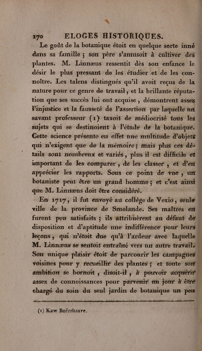 9 ELOGES HISTORIQUES. Le goût de la botanique étoit en quelque sorte inné dans sa famille ; Son père s’amiusoit à cnltivér des plantes. M. Linnæus ressentit dès son enfance le désir le plus pressant de les étudier et de les con- noître. Les talens distingués qu’il avoit reçus de la nature pour ce genre de travail ; et la brillante réputa- sujets qui se destinoient à l'étude de là botartique. botanisté pent êtré un grand homme et c'ést ainsi que M. Linriæns doit être considéré. | ville de la provimée de Smolande. Ses maîtrés eri disposition et d’aptitüudé une indifférence pour létirg leçons; qui n’étoit due qu’à Pardeur âvec lagtelle. Son unique plaisir étoit de parcourir les campagries | voisinés pour y recuéilltr des plantés ; et toute sô1t. ambition $e borrroït ; disoit-il ; à pouvoir acquérifn SRB RS 08 MR Ÿ ÿ à de