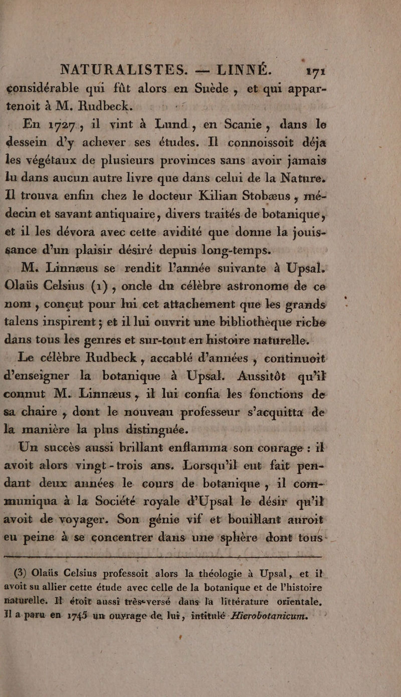 considérable qui fût alors en Suède , et qui appar- tenoit à M. Rudbeck. En 1727, il vint à Lund, en Scanie, dans le dessein d'y achever ses études. Il connoissoit déja les végétaux de plusieurs provinces sans avoir jamais lu dans aucun autre livre que dans celui de la Nature, Il trouva enfin chez le docteur Kilian Stobæus ; mé- decin et savant antiquaire, divers traités de botanique, et il les dévora avec cette avidité que donne la jouis- sance d’un plaisir désiré depuis long-temps. M. Linnæus se rendit l’année suivante à Upsal. Olaïüs Celsius (1) ,; oncle du célèbre astronome de ce nom , conçut pour hu cet attachement que les grands talens inspirent ; et 1l lui ouvrit une bibliothèque riche dans tous les genres et sur-tont en histoire naturelle. Le célèbre Rudbeck , accablé d’années ; continuoit d'enseigner la botanique à Upsal. Aussitôt qu’it connut M. Linnœus , il lur confia les fonctions de sa chaire ; dont le nouveau professeur s’acquitta de la manière la plus distinguée. Un succès aussi brillant enflamma son courage : ï} avoit alors vingt-trois ans. Lorsqu'il eut fait pen- dant deux années le cours de botanique ,; 1l com- mumiqua à la Société royale d'Upsal le désir qu'il avoit de En Son génie vif et bouillant anroës eu peine à se concentrer dans une À in RON tous - 6 (3) Olaïüs Celsius sofa alors la AE à Upsal, et il avoit su allier cette étude avec celle de la botanique et de l’histoire naturelle. IE étoit aussi trèseversé dans la littérature orientale, 31 a paru en 1745 un ouyrage de Jui, intitulé -Æierobotanicum. L