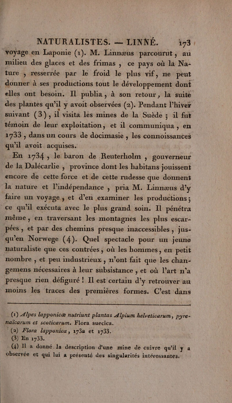 ‘voyage en Laponie (1). M. Linnœus parcourut, au milieu des glaces et des frimas ; ce pays où la Na- ture ; resserrée par le froid le plus vif, ne peut | donner à ses productions tout le développement dont elles ont besoin. Il publia, à son retour, la suite des plantes qu’il y avoit observées (2). Pendant l’hiver suivant (3), il visita les mines de la Suède ;s il fut témoin de leur exploitation, et il communiqua , en 1733 , dans un cours de docimasie &gt; les connoissances qu’il avoit acquises. | En 1734, le baron de Reuterholm , gouverneur de la Dalécarlie , province dont les habitans jouissent encore de cette force et de cette rudesse que donnent ‘la nature et l’indépendance ; pria M. Linnæus d’y faire un voyage, et d’en examiner les productions ; ce qu'il exécuta avec le plus grand soin. Il pénétra mème ; en traversant les montagnes les plus escar- pées, et par des chemins presque inaccessibles , jus- ‘qu’en Norwege (4). Quel spectacle pour un jeune naturaliste que ces contrées , où les hommes, en petit nombre , et peu industrieux , n’ont fait que les chan- gemens nécessaires à leur subsistance , et où l’art n’a presque rien défiguré ! Il est certain d'y retrouver au moins les traces des premières formes. C’est dans om or, (1) pes lapponicæ nutriunt plantas Alpium helveticarum, pyre- naicarum et scoticarum. Flora suecica. (2) Flora lapponica, 1732 et 1735. (3) En 1733. (4) Il a donné la description d'une mine de cuivre qu'il ÿ a observée et qui lui a présenté des singularités intéressantes,