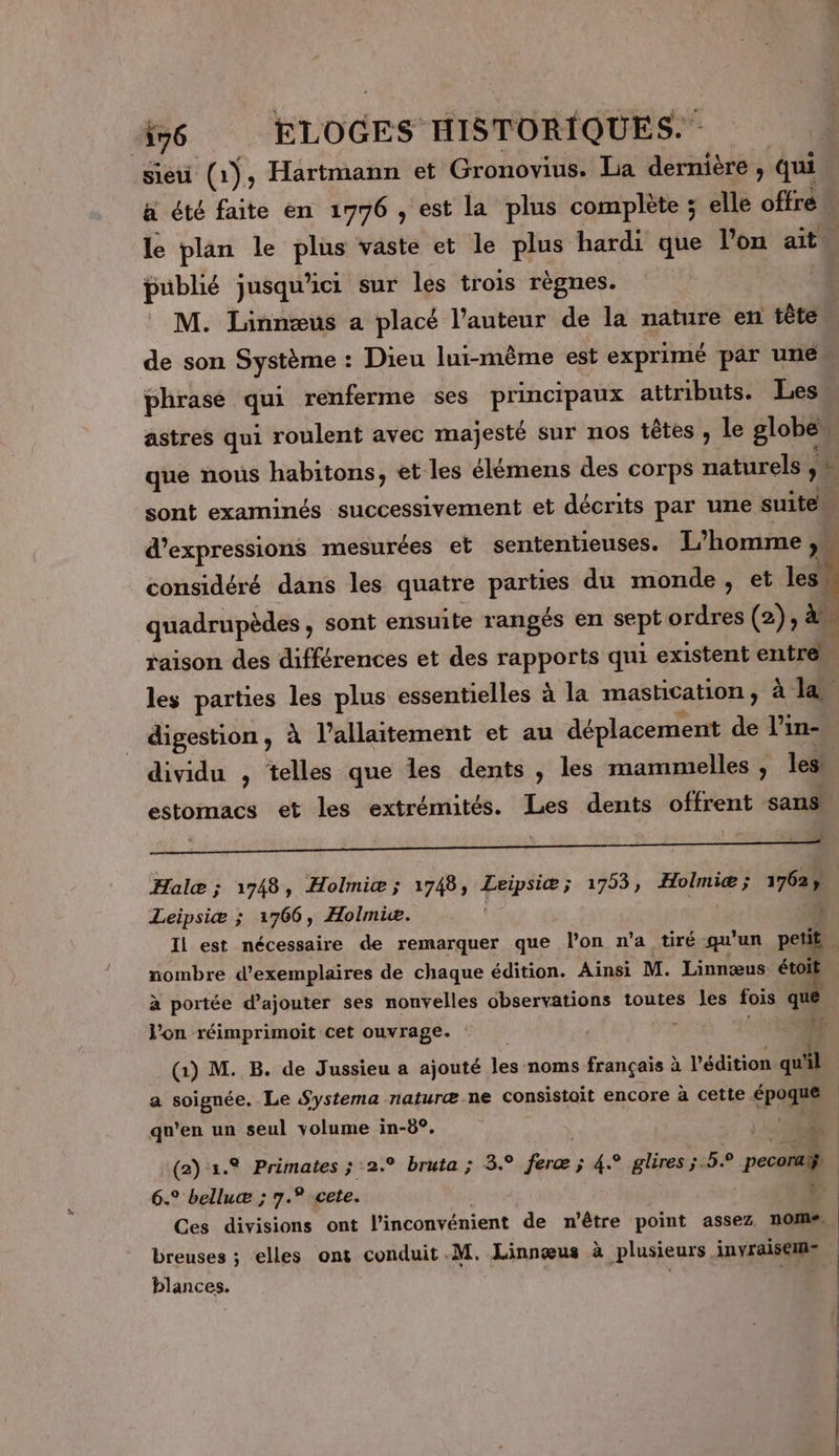 sieu (1), Hartmann et Gronovius. La dernière ; qui a été faite en 1776 , est la plus complète ; elle offre n le plan le as vaste et le plus hardi que l’on ait. publié jusqu'ici sur les trois règnes. M. Linnæus a placé l’auteur de la nature en tête de son Sete : Dieu lui-même est exprimé par une phrase qu renferme ses principaux attributs. Les astres qui roulent avec majesté sur nos têtes ; le Blobes que nous habitons, et les élémens des corps naturels ,# sont examinés successivement et décrits par une suite d'expressions mesurées et sententieuses. L'homme &gt; considéré dans les quatre as du monde, et les! quadrupèdes, sont ensuite rangés en sp ordres (2), à raison des différences et des rapports qui existent entré les parties les plus essentielles à la mastication, à la digestion, à l’allaitement et au déplacement de l’in- dividu , telles que les dents , les mammelles , les: estomacs et les extrémités. Les dents offrent sans Halæ ; 1748, Holmiæ; 1748, PAPAS 5 1953, Holmiæ; +762 Leipsiæ ; 1766, Holmie. Il est nécessaire de remarquer que l’on n’a tiré qu'un peti nombre d'exemplaires de chaque édition. Ainsi M. Linnœæus 4 à portée d’ajouter ses nonvelles observations toutes les fois l’on réimprimoit cet ouvrage. : (1) M. B. de Jussieu a ajouté les noms français à l'édition dal a soignée. Le Systema naturæ-ne consistoit encore à cette 3 | qu'en un seul volume in-8°. (2) 2. Primates ; 2. bruta ; 3° MS ; 4.° glires 5.5.0 pecorall, 6. belluæ ; 7.° cete. | Ces divisions ont l'inconvénient de n'être point assez nom# breuses ; elles ont conduit.M. Linnœæus à plusieurs inyraiseins blances. À