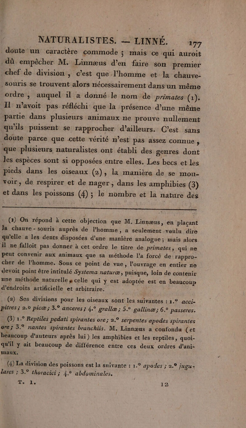 doute un caractère commode ; mais ce ‘qui auroit dû empêcher M. Linnæus d'en faire son premier chef de division , c’est que l’homme et la chauve- Souris se trouvent alors nécessairement dans un même ordre , auquel il a donné le nom de primates (1). 11 n’avoit pas réfléchi que la présence d’une même partie dans plusieurs animaux ne prouve nullement qu'ils puissent se rapprocher d’ailleurs. C’est sans doute parce que cette vérité n’est pas assez connue , que plusieurs naturalistes ont établi des genres dont les espèces sont si opposées entre elles. Les becs et les pieds dans les oiseaux (2), la manière de se mon- voir, de respirer et de nager ; dans les amphibies (3) et dans les poissons (4) ; le nombre et la nature des (1) On répond à cette objection que M. Linnæus, en plaçant Ja chauve - souris auprès de l'homme » a seulement voulu dire qu'elle a les dents disposées d’une manière analogue ; mais alors il ne falloit pas donner à cet ordre le titre de primates, qui ne peut convenir aux animaux que sa méthode l’a forcé de rappro- cher de l’homme. Sous ce point de vue, l'ouvrage en entier ne devoit point être intitulé Systema naturæ , puisque, loin de contenir : une méthode naturelle y celle qui y est adoptée est en beaucoup d’endroits artificielle et arbitraire. | . (2) Ses divisions pour les oiseaux sont les suivantes : 1.° acci- pitres ; 2.0 picæ ; 3.° anceres ; 4° grallæ ; 5.° gallinæ ; 6. passeres. (3) 1.° Reptiles pedati spirantes ore; 2.° serpentes apodes spirantes ore; 3.® nantes spirantes branchüis. M. Linnœæus a confondu (et beaucoup d'auteurs après lui) les amphibies et les reptiles, quoi- qu'il y ait beaucoup de différence entre ces deux ordres d’ani- maux. (4) La division des poissons est la suivante : 1.° apodes ; 2.9 jugus= lares ; 3. thoracici ; 4.° abdominales. T. 1. | 12