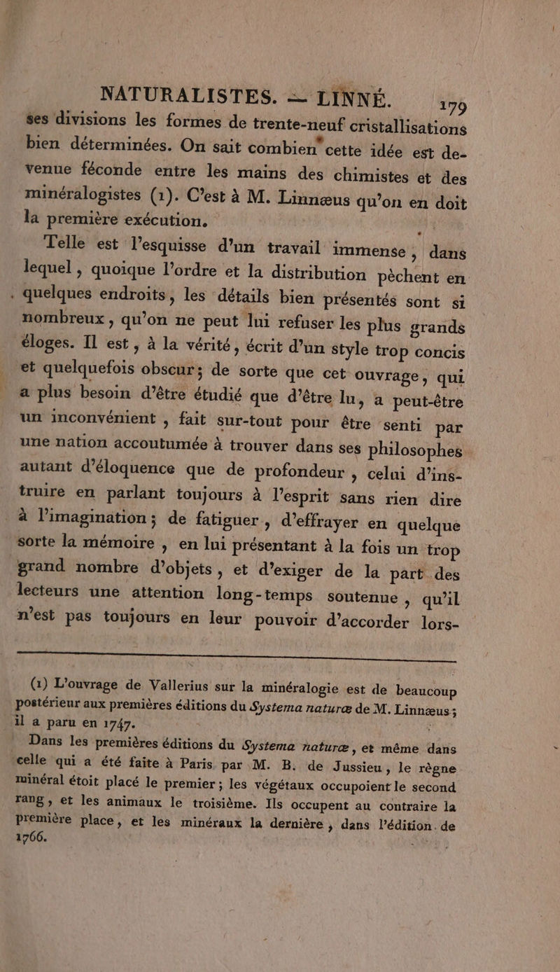 ses divisions les formes de trente-neuf cristallisations bien déterminées. On sait combien” cette idée est de- venue féconde entre les mains des chimistes et des minéralogistes (1). C’est à M. Linnæus qu’on en doit la première exécution. à Telle est l’esquisse d’un travail immense , dans lequel , quoique l’ordre et la distribution pèchent en . quelques endroits, les détails bien présentés sont si nombreux , qu’on ne peut lui refuser les plus grands éloges. Il est, à la vérité ; écrit d’un Style trop concis et quelquefois obscur; de sorte que cet ouvrage, qui a plus besoin d’être étudié que d’être lu, a peut-être un inconvénient , fait sur-tout pour être senti par une nation accoutumée à trouver dans ses philosophes autant d’éloquence que de profondeur , celui d’ins- truire en parlant toujours à l'esprit sans rien dire à l'imagination; de fatiguer , d'effrayer en quelque sorte la mémoire , en lui présentant à la fois un trop grand nombre d’objets, et d'exiger de la part des lecteurs une attention long-temps soutenue , qu'il n'est pas toujours en leur pouvoir d’accorder lors- (1) L'ouvrage de Vallerius sur la minéralogie est de beaucoup postérieur aux premières éditions du Systema naturæ de M. Linnæus; il a paru en 1747. ; Dans les premières éditions du Systema naturæ, et même dans celle qui a été faite à Paris par M. B. de Jussieu, le règne minéral étoit placé le premier; les végétaux occupoient le second rang , et les animaux le troisième. Ils occupent au contraire la première place, et les minéraux la dernière &gt; dans l’édition. de 1766.