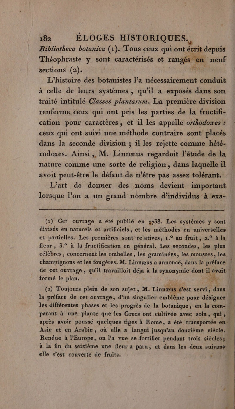 / 182 ÉLOGES HISTORIQUES. Bibliotheca botanica (1). Tous ceux qui ont LA depuis Théophraste y sont caractérisés et rangés € a sections (2). a ni L'histoire des botamistes l’a nécessairement conduit à celle de leurs systèmes , qu'il à exposés dans son traité intitulé Casses plantarum. La première division renferme ceux qui ont pris les parties de la fructifi- cation pour caractères, et 1l les appelle orthodoxes : ceux qui ont suivi une méthode contraire sont placés dans la seconde division ; il les rejette comme hété- rodoxes. Ainsi ;, M. Linnæus regardoit l'étude de la nature comme une sorte de religion, dans laquelle 1l avoit peut-être le défaut de n'être pas assez tolérant. l’art de donner des noms devient important lorsque l’on a un grand nombre d'individus à exa- # (1) Cet ouvrage a été publié en 738. Les systèmes y sont divisés en naturels et artificiels, et les méthodes en universelles et partielles. Les premières sont relatives, 1.° au fruit, 2.° à la fleur , 3.° à la fructification en général. Les secondes, les plus célèbres, concernent les ombelles , les graminées, les mousses, les champignons et les fougères. M. Linnœæus a annoncé, dans la préface formé le plan. RCE a ai (2) Toujours plein de son sujet, M. Lins@il s'est servi, Er la préface de cet ouvrage, d’un singulier emblème pour désigner Asie et en Arabie, où elle a langui jusqu’au douzième siècle. Rendue à l'Europe, on l’a vue se fortifier pendant trois siècles; à la fin du seizième une fleur a paru, et dans les deux suivans elle s'est couverté de fruits. ‘