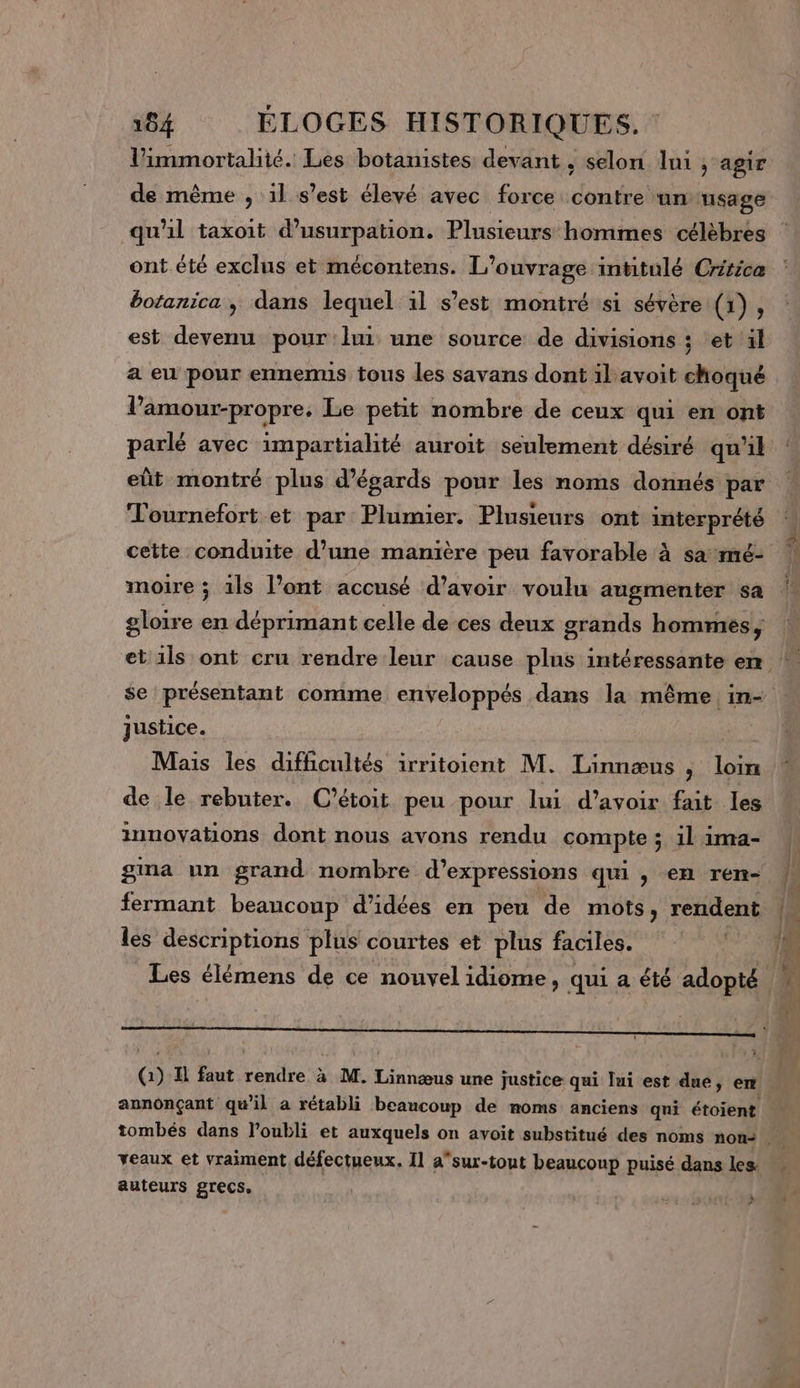 Vimmortalité. Les botanistes devant , selon ni ; agir de même , 1l s'est élevé avec force contre unusage qu'il taxoit d’usurpation. Plusieurs hommes célèbres ont été exclus et mécontens. L'ouvrage intitulé Cririca botanica, dans lequel 1l s’est montré si sévère (1), est devenu pour lui une source de divisions ; et il a eu pour ennenus tous les savans dont il avoit choqué l’'amour-propre. Le petit nombre de ceux qui en ont Tournefort et par Plumier. Plusieurs ont interprété cette conduite d’une manière peu favorable à sa: mé- moire ; 1ls l’ont accusé d’avoir voulu augmenter sa gloire en déprimant celle de ces deux grands hommes, se présentant comme enveloppés dans la même in- justice. | Mais les difficultés irritoient M. Linnæus , loin de le rebuter. C’étoit peu pour lui d’avoir fait les innovations dont nous avons rendu compte ; 1l 1ima- les descriptions plus courtes et plus faciles. Q) Il faut rendre à M. ne une justice qui lui est dué, en veaux et vraiment défectueux. 11 asur-tout beaucoup puisé dans les auteurs grecs, of h