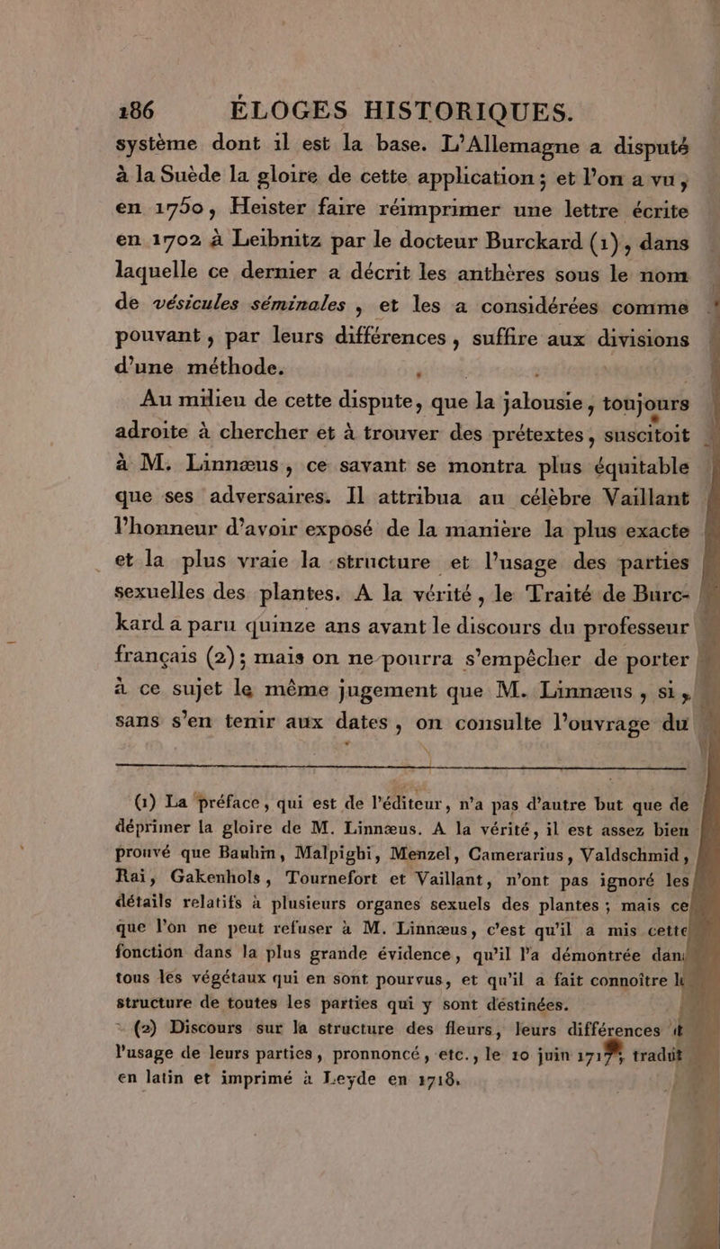 système dont il est la base. L'Allemagne a disputé à la Suède la gloire de cette application ; et l’on a vu, en 17950, Heister faire réimprimer une lettre écrite en 1702 à Leibmitz par le docteur Burckard (1) ; dans laquelle ce dernier a décrit les anthères sous le nom de vésicules séminales | et les a considérées comme pouvant ; par leurs différences , suffire aux divisions dune méthode. | | Au milieu de cette dispute, que a jalousie, toujours sdreie à à chercher et à trouver des prétextes, suscitoit à M. Linnæus, ce savant se montra plus équitable que ses adversaires. Il attribua an célèbre Vaillant l'honneur d’avoir exposé de la manière la plus exacte et la plus vraie la structure et l'usage des parties F sexuelles des plantes. A la vérité , le Traité de Burc- M kard a paru quinze ans avant le discours du professeur M français (2); mais on nepourra s'empêcher de porter + à ce sujet le même jugement que M. Linnæns , si &gt; 4 sans s’en temir aux dates, on consulte l’onvrage du h [l (1) La préface, qui est de l'éditeur , na pas d'autre but que de déprimer La gloire de M. Linnæus. A la vérité, il est assez bien M prouvé que Bauhin, Malpighi, Menzel, Camerarius, Valdschmid, Raï, Gakenhols, Tournefort et Vaillant, n’ont pas ignoré les détails relatifs à plusieurs organes sexuels des plantes ; mais cel que l’on ne peut refuser à M. Linnæus, c’est qu'il a mis cettek fonction dans la plus grande évidence, qu’il l'a démontrée dar ff tous les végétaux qui en sont pourvus, et qu'il a fait connoître Le structure de toutes les parties qui y sont déstinées. = (2) Discours sur la structure des fleurs, leurs différences ! LA l'usage de leurs parties, pronnoncé, etc., le 10 juin 1717 traduit PA en latin et imprimé à Leyde en 1718,